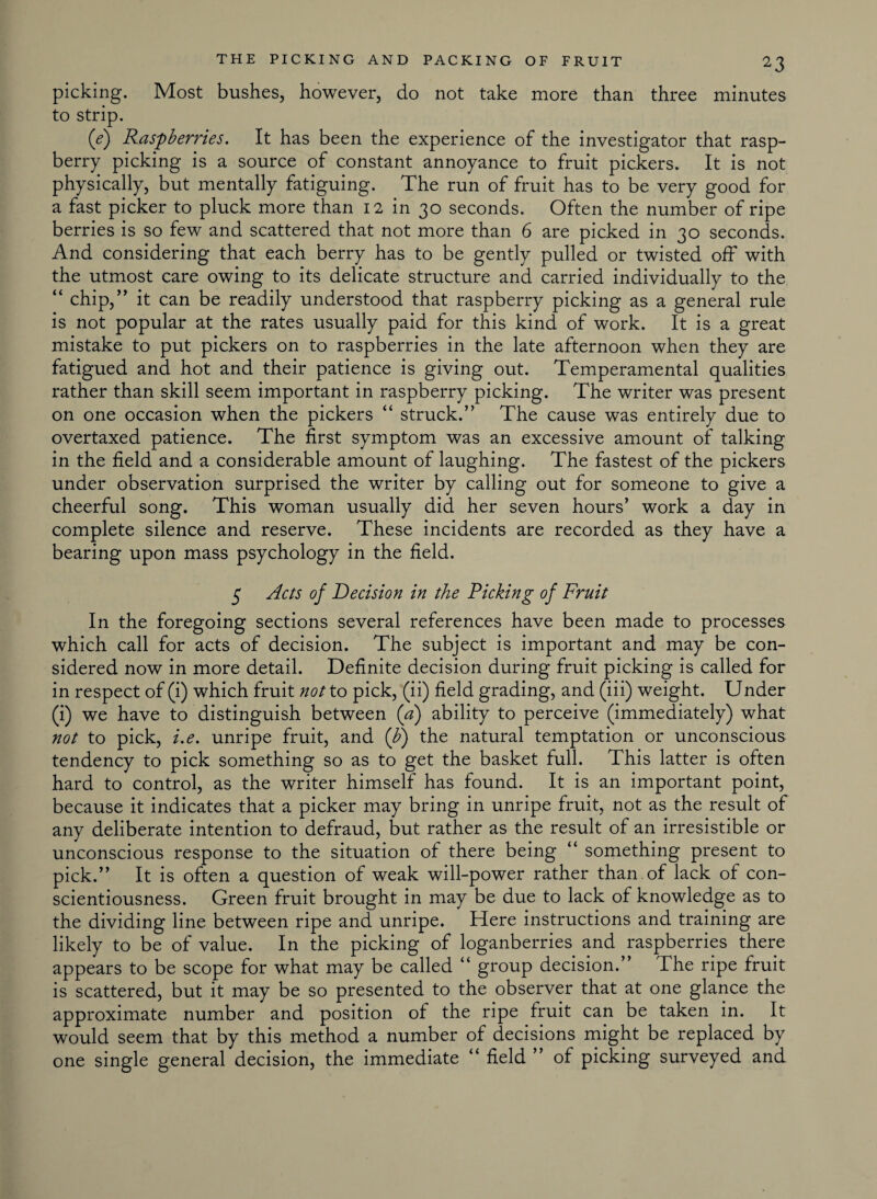 picking. Most bushes, however, do not take more than three minutes to strip. (e) Raspberries. It has been the experience of the investigator that rasp¬ berry picking is a source of constant annoyance to fruit pickers. It is not physically, but mentally fatiguing. The run of fruit has to be very good for a fast picker to pluck more than 12 in 30 seconds. Often the number of ripe berries is so few and scattered that not more than 6 are picked in 30 seconds. And considering that each berry has to be gently pulled or twisted oil7 with the utmost care owing to its delicate structure and carried individually to the “ chip,” it can be readily understood that raspberry picking as a general rule is not popular at the rates usually paid for this kind of work. It is a great mistake to put pickers on to raspberries in the late afternoon when they are fatigued and hot and their patience is giving out. Temperamental qualities rather than skill seem important in raspberry picking. The writer was present on one occasion when the pickers “ struck.” The cause was entirely due to overtaxed patience. The first symptom was an excessive amount of talking in the field and a considerable amount of laughing. The fastest of the pickers under observation surprised the writer by calling out for someone to give a cheerful song. This woman usually did her seven hours’ work a day in complete silence and reserve. These incidents are recorded as they have a bearing upon mass psychology in the field. 5 Acts of Decision in the Ricking of Fruit In the foregoing sections several references have been made to processes which call for acts of decision. The subject is important and may be con¬ sidered now in more detail. Definite decision during fruit picking is called for in respect of (i) which fruit not to pick, (ii) field grading, and (iii) weight. Under (i) we have to distinguish between (a) ability to perceive (immediately) what not to pick, i.e. unripe fruit, and (b) the natural temptation or unconscious tendency to pick something so as to get the basket full. This latter is often hard to control, as the writer himself has found. It is an important point, because it indicates that a picker may bring in unripe fruit, not as the result of any deliberate intention to defraud, but rather as the result of an irresistible or unconscious response to the situation of there being “ something present to pick.” It is often a question of weak will-power rather than of lack of con¬ scientiousness. Green fruit brought in may be due to lack of knowledge as to the dividing line between ripe and unripe. Here instructions and training are likely to be of value. In the picking of loganberries and raspberries there appears to be scope for what may be called “ group decision.” The ripe fruit is scattered, but it may be so presented to the observer that at one glance the approximate number and position of the ripe fruit can be taken in. It would seem that by this method a number of decisions might be replaced by one single general decision, the immediate “ field ” of picking surveyed and