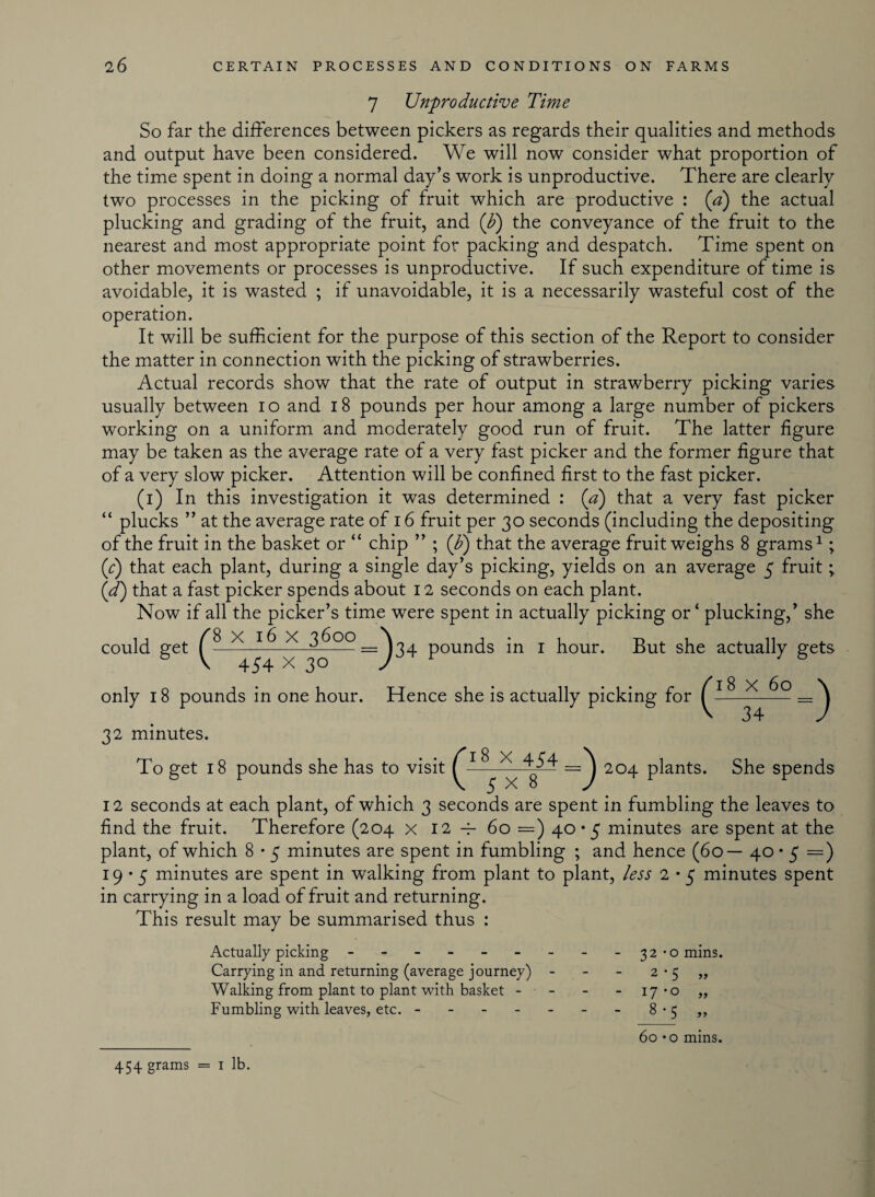 7 Unproductive Time So far the differences between pickers as regards their qualities and methods and output have been considered. We will now consider what proportion of the time spent in doing a normal day’s work is unproductive. There are clearly two processes in the picking of fruit which are productive : (a) the actual plucking and grading of the fruit, and (b) the conveyance of the fruit to the nearest and most appropriate point for packing and despatch. Time spent on other movements or processes is unproductive. If such expenditure of time is avoidable, it is wasted ; if unavoidable, it is a necessarily wasteful cost of the operation. It will be sufficient for the purpose of this section of the Report to consider the matter in connection with the picking of strawberries. Actual records show that the rate of output in strawberry picking varies usually between io and 18 pounds per hour among a large number of pickers working on a uniform and moderately good run of fruit. The latter figure may be taken as the average rate of a very fast picker and the former figure that of a very slow picker. Attention will be confined first to the fast picker. (i) In this investigation it was determined : (a) that a very fast picker “ plucks ” at the average rate of 16 fruit per 30 seconds (including the depositing of the fruit in the basket or “ chip ” ; (b) that the average fruit weighs 8 grams1; (r) that each plant, during a single day’s picking, yields on an average 5 fruit; (d) that a fast picker spends about 12 seconds on each plant. Now if all the picker’s time were spent in actually picking or ‘ plucking,’ she could get ^8 X * 3^°°_^34 pounds in 1 hour. But she actually gets only 18 pounds in one hour. Hence she is actually picking for X 60 32 minutes. 8 x 454 To get 18 pounds she has to visit C— 5 x 8 204 plants. She spends 12 seconds at each plant, of which 3 seconds are spent in fumbling the leaves to find the fruit. Therefore (204 x 12 4- 60 = ) 40*5 minutes are spent at the plant, of which 8 • 5 minutes are spent in fumbling ; and hence (60— 40 • 5 =) 19*5 minutes are spent in walking from plant to plant, less 2 *5 minutes spent in carrying in a load of fruit and returning. This result may be summarised thus : Actually picking ------ Carrying in and returning (average journey) Walking from plant to plant with basket - Fumbling with leaves, etc. - 32-0 mins. 2-5 17 -o 8-5 yy yy 454 grams = 1 lb. 60 • o mins.