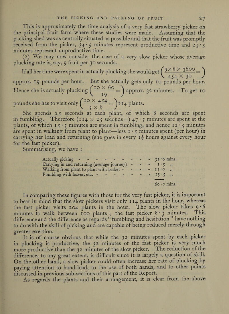 This is approximately the time analysis of a very fast strawberry picker on the principal fruit farm where these studies were made. Assuming that the packing shed was as centrally situated as possible and that the fruit was promptly received from the picker, 34*5 minutes represent productive time and 25*5 minutes represent unproductive time. (2) We may now consider the case of a very slow picker whose average plucking rate is, say, 9 fruit per 30 seconds. If all her time were spent in actually plucking she would get ^ approx. 19 pounds per hour. But she actually gets only 10 pounds per hour. To x 60 Hence she is actually plucking 19 =J approx. 32 minutes. To get 10 pounds she has to visit only ^ 114 plants. She spends 25 seconds at each plant, of which 8 seconds are spent in fumbling. Therefore (114 x 25 seconds=) 47 • 5 minutes are spent at the plants, of which 15*5 minutes are spent in fumbling, and hence 12*5 minutes are spent in walking from plant to plant—less 1 • 5 minutes spent (per hour) in carrying her load and returning (she goes in every 1hours against every hour for the fast picker). Summarising, we have : Actually picking - -- -- -- -- 32*0 mins. Carrying in and returning (average journey) - - - 1 • 5 „ Walking from plant to plant with basket - - - 11 *o „ Fumbling with leaves, etc. - - - - - - - 15*5 » 60 • o mins. In comparing these figures with those for the very fast picker, it is important to bear in mind that the slow pickers visit only 114 plants in the hour, whereas the fast picker visits 204 plants in the hour. The slow picker takes 9 • 6 minutes to walk between 100 plants ; the fast picker 8*3 minutes. This difference and the difference as regards “ fumbling and hesitation ” have nothing to do with the skill of picking and are capable of being reduced merely through greater exertion. It is of course obvious that while the 32 -minutes spent by each picker in plucking is productive, the 32 minutes of the fast picker is very much more productive than the 32 minutes of the slow picker. The reduction of the difference, to any great extent, is difficult since it is largely a question of skill. On the other hand, a slow picker could often increase her rate of plucking by paying attention to hand-load, to the use of both hands, and to other points discussed in previous sub-sections of this part of the Report. As regards the plants and their arrangement, it is clear from the above