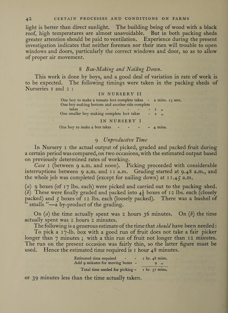 light is better than direct sunlight. The building being of wood with a black roof, high temperatures are almost unavoidable. But in both packing sheds greater attention should be paid to ventilation. Experience during the present investigation indicates that neither foremen nor their men will trouble to open windows and doors, particularly the correct windows and door, so as to allow of proper air movement. 8 Box-Making and Nailing Down. This work is done by boys, and a good deal of variation in rate of work is to be expected. The following timings were taken in the packing sheds of Nurseries i and 2 : IN NURSERY II One boy to make a tomato box complete takes - 2 mins. 13 secs. One boy making bottom and another side complete takes - - - - - - - 2 „ One smaller boy making complete box takes 2 „ IN NURSERY I One boy to make a box takes - - - 4 mins. 9 Unproductive Time In Nursery i the actual output of picked, graded and packed fruit during a certain period was compared, on two occasions, with the estimated output based on previously determined rates of working. Case 1 (between 9 a.m. and noon). Picking proceeded with considerable interruptions between 9 a.m. and 11 a.m. Grading started at 9.48 a.m., and the whole job was completed (except for nailing down) at 11.45 a.m. (a) 9 boxes (of 17 lbs. each) were picked and carried out to the packing shed. (F) These were finally graded and packed into \\ boxes of 12 lbs. each (closely packed) and 5 boxes of 12 lbs. each (loosely packed). There was a bushel of “ smalls ”—a by-product of the grading. On {a) the time actually spent was 2 hours 36 minutes. On (b) the time actually spent was 2 hours 2 minutes. The following is a generous estimate of the time that should have been needed: To pick a 17-lb. box with a good run of fruit does not take a fair picker longer than 7 minutes ; with a thin run of fruit not longer than 12 minutes. The run on the present occasion was fairly thin, so the latter figure must be used. Hence the estimated time required is 1 hour 48 minutes. Estimated time required i hr. 48 mins. Add 9 minutes for moving boxes - 9 „ Total time needed for picking - x hr. 57 mins. or 39 minutes less than the time actually taken.