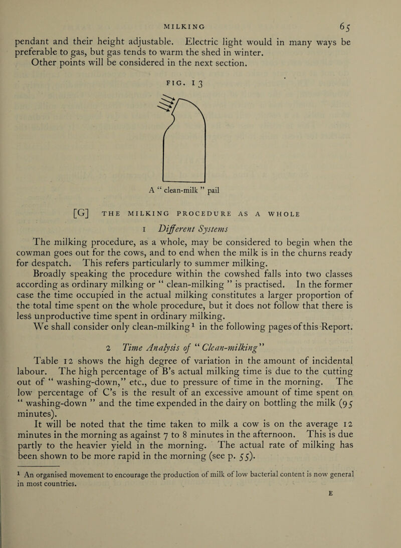 pendant and their height adjustable. Electric light would in many ways be preferable to gas, but gas tends to warm the shed in winter. Other points will be considered in the next section. FIG. 13 [G] THE MILKING PROCEDURE AS A WHOLE I Different Systems The milking procedure, as a whole, may be considered to begin when the cowman goes out for the cows, and to end when the milk is in the churns ready for despatch. This refers particularly to summer milking. Broadly speaking the procedure within the cowshed falls into two classes according as ordinary milking or “ clean-milking ” is practised. In the former case the time occupied in the actual milking constitutes a larger proportion of the total time spent on the whole procedure, but it does not follow that there is less unproductive time spent in ordinary milking. We shall consider only clean-milking1 in the following pages of this Report. 2 Time Analysis of “ Clean-milking ” Table 12 shows the high degree of variation in the amount of incidental labour. The high percentage of B’s actual milking time is due to the cutting out of “ washing-down,” etc., due to pressure of time in the morning. The low percentage of C’s is the result of an excessive amount of time spent on “ washing-down ” and the time expended in the dairy on bottling the milk (95 minutes). It will be noted that the time taken to milk a cow is on the average 12 minutes in the morning as against 7 to 8 minutes in the afternoon. This is due partly to the heavier yield in the morning. The actual rate of milking has been shown to be more rapid in the morning (see p. 55). 1 An organised movement to encourage the production of milk oflow bacterial content is now general in most countries. E