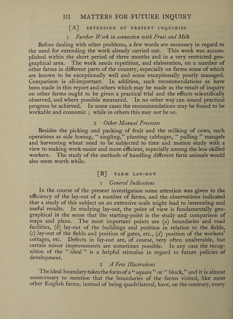 EXTENSION OF PRESENT INQUIRIES i Further Work in connection with Fruit and Milk Before dealing with other problems, a few words are necessary in regard to the need for extending the work already carried out. This work was accom¬ plished within the short period of three months and in a very restricted geo¬ graphical area. The work needs repetition, and elaboration, on a number of other farms in different parts of the country, especially on farms some of which are known to be exceptionally well and some exceptionally poorly managed. Comparison is all-important. In addition, such recommendations as have been made in this report and others which may be made as the result of inquiry on other farms ought to be given a practical trial and the effects scientifically observed, and where possible measured. In no other way can sound practical progress be achieved. In some cases the recommendations may be found to be workable and economic ; while in others this may not be so. 2 Other Manual Processes Besides the picking and packing of fruit and the milking of cows, such operations as side hoeing, “ singling,” planting cabbages, “ pulling ” mangels and harvesting wheat need to be subjected to time and motion study with a view to making work easier and more efficient, especially among the less skilled workers. The study of the methods of handling different farm animals would also seem worth while. [B] FARM LAY-OUT 1 General Indications In the course of the present investigation some attention was given to the efficiency of the lay-out of a number of farms, and the observations indicated that a study of this subject on an extensive scale might lead to interesting and useful results. In studying lay-out, the point of view is fundamentally geo¬ graphical in the sense that the starting-point is the study and comparison of maps and plans. The most important points are (a) boundaries and road facilities, (b) lay-out of the buildings and position in relation to the fields, (r) lay-out of the fields and position of gates, etc., (d) position of the workers’ cottages, etc. Defects in lay-out are, of course, very often unalterable, but certain minor improvements are sometimes possible. In any case the recog¬ nition of the “ ideal ” is a helpful stimulus in regard to future policies of development. 2 A Few Illustrations The ideal boundary takes the form of a “ square” or “ block,” and it is almost unnecessary to mention that the boundaries of the farms visited, like most other English farms, instead of being quadrilateral, have, on the contrary, every