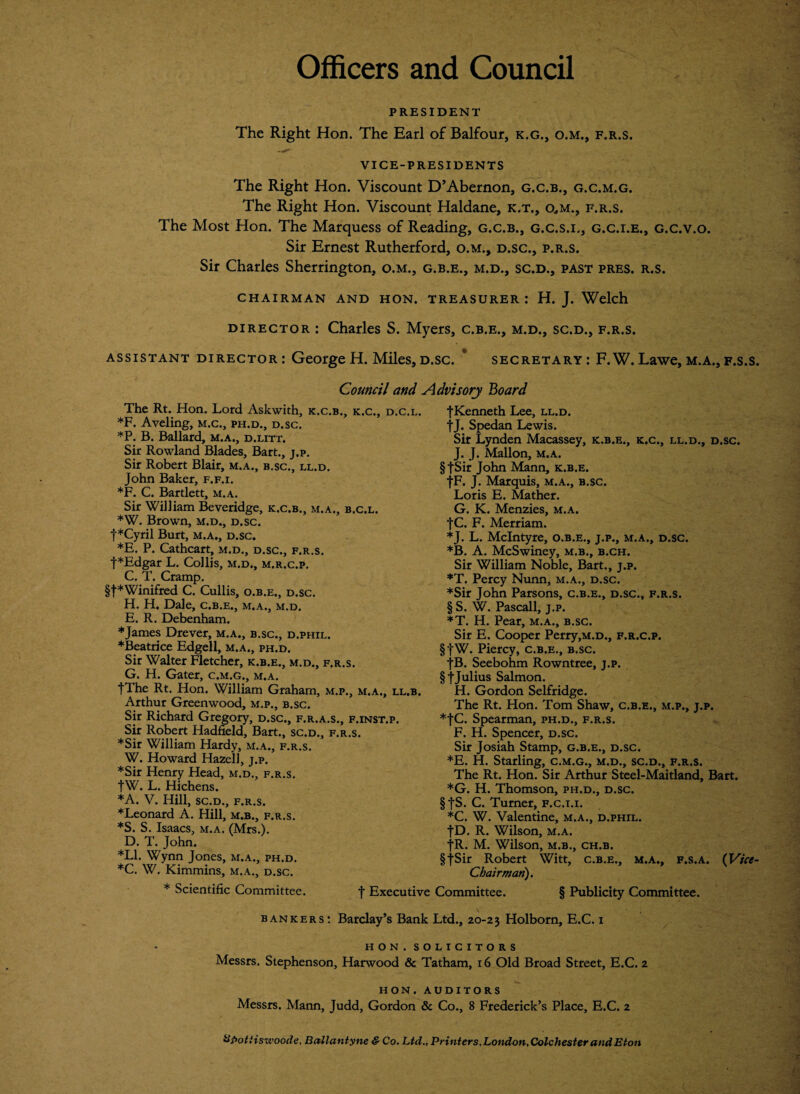 Officers and Council PRESIDENT The Right Hon. The Earl of Balfour, k.g., o.m., f.r.s. VICE-PRESIDENTS The Right Hon. Viscount D’Abernon, g.c.b., g.c.m.g. The Right Hon. Viscount Haldane, k.t., o,m., f.r.s. The Most Hon. The Marquess of Reading, g.c.b., g.c.s.i., g.c.i.e., g.c.v.o. Sir Ernest Rutherford, o.m., d.sc., p.r.s. Sir Charles Sherrington, o.m., g.b.e., m.d., sc.d., past pres. r.s. CHAIRMAN AND HON. TREASURER: H. J. Welch director : Charles S. Myers, c.b.e., m.d., sc.d., f.r.s. assistant director : George H. Miles, d.sc. * secretary : F. W. Lawe, m.a., f.s.s. Council and Advisory Board The Rt. Hon. Lord Askwith, k.c.b., k.c., d.c.l. *F. Aveling, m.c., ph.d., d.sc. *P. B. Ballard, m.a., d.litt. Sir Rowland Blades, Bart., j.p. Sir Robert Blair, m .a., B.SC., LL.D. John Baker, f.f.i. ♦F. C. Bartlett, m.a. Sir William Beveridge, k.c.b., m.a., b.c.l. *W. Brown, m.d., d.sc. f*Cyril Burt, m.a., d.sc. *E. P. Cathcart, m.d., d.sc., f.r.s. f*Edgar L. Collis, m.d., m.r.c.p. C. T. Cramp. §f*Winifred C. Cullis, o.b.e., d.sc. H. H. Dale, c.b.e., m.a., m.d. E. R. Debenham. * James Drever, m.a., b.sc., d.phil. ♦Beatrice Edgell, m.a., ph.d. Sir Walter Fletcher, k.b.e., m.d., f.r.s. G. H. Gater, c.m.g., m.a. |The Rt. Hon. William Graham, m.p., m.a., ll.b. Arthur Greenwood, m.p., b.sc. Sir Richard Gregory, d.sc., f.r.a.s., f.inst.p. Sir Robert Hadfield, Bart., sc.d., f.r.s. ♦Sir William Hardy, m.a., f.r.s. W. Howard Hazel], j.p. ♦Sir Henry Head, m.d., f.r.s. tW. L. Hichens. ♦A. V. Hill, sc.d., f.r.s. ♦Leonard A. Hill, M.B., f.r.s. *S. S. Isaacs, m.a. (Mrs.). D. T. John. *L1. Wynn Jones, m.a., ph.d. ♦C. W. Kimmins, M,A»j D.SC* fKenneth Lee, ll.d. fj. Spedan Lewis. Sir Lynden Macassey, k.b.e., k.c., ll.d., d.sc. J. J. Mallon, m.a. § fSir John Mann, k.b.e. fF. J. Marquis, m.a., b.sc. Loris E. Mather. G. K. Menzies, m.a. f C. F. Merriam. ♦J. L. McIntyre, o.b.e., j.p., m.a., d.sc. ♦B. A. McSwiney, m.b., b.ch. Sir William Noble, Bart., j.p. ♦T. Percy Nunn, m.a., d.sc. ♦Sir John Parsons, c.b.e., d.sc., f.r.s. § S. W. Pascall, j.p. ♦T. H. Pear, m.a., b.sc. Sir E. Cooper Perry,M.D., f.r.c.p. §fW. Piercy, c.b.e., b.sc. -j-B. Seebohm Rowntree, j.p. §jJulius Salmon. H. Gordon Selfridge. The Rt. Hon. Tom Shaw, c.b.e., m.p., j.p. ♦fC. Spearman, ph.d., f.r.s. F. H. Spencer, d.sc. Sir Josiah Stamp, g.b.e., d.sc. ♦E. H. Starling, c.m.g., m.d., sc.d., f.r.s. The Rt. Hon. Sir Arthur Steel-Maitland, Bart. ♦G. H. Thomson, ph.d., d.sc. §JS. C. Turner, f.c.i.i. *C. W. Valentine, m.a., d.phil. fD. R. Wilson, m.a. fR. M. Wilson, m.b., ch.b. §JSir Robert Witt, c.b.e., m.a., f.s.a. (Vice- Chairman). * Scientific Committee. f Executive Committee. § Publicity Committee. bankers : Barclay’s Bank Ltd., 20-23 Holborn, E.C. 1 HON. SOLICITORS Messrs. Stephenson, Harwood & Tatham, 16 Old Broad Street, E.C. 2 HON.auditors Messrs. Mann, Judd, Gordon & Co., 8 Frederick’s Place, E.C. 2 Upotiisxvoode, Ballantyne & Co. Ltd., Printers,London,Colchester and Eton