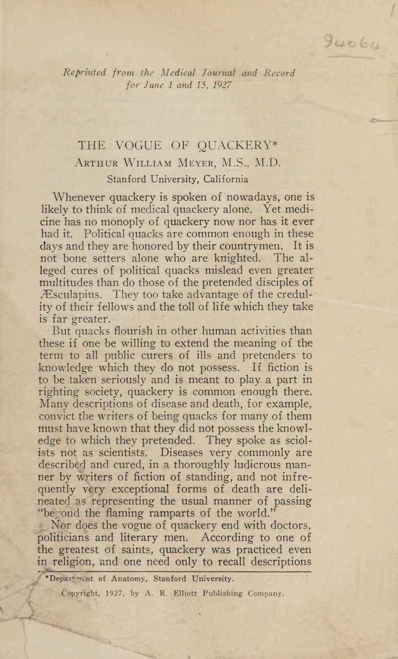 Reprinted from the Medical Journal and Record for June 1 and 15, 1927 THE VOGUE OF QUACKERY* * Arthur William Meyer, M.S., M.D. Stanford University, California Whenever quackery is spoken of nowadays, one is likely to think of medical quackery alone. Yet medi¬ cine has no monoply of quackery now nor has it ever had it. Political quacks are common enough in these days and they are honored by their countrymen. It is not bone setters alone who are knighted. The al¬ leged cures of political quacks mislead even greater multitudes than do those of the pretended disciples of TEsculapius. They too take advantage of the credul¬ ity of their fellows and the toll of life which they take is far greater. But quacks flourish in other human activities than these if one be willing to extend the meaning of the term to all public curers of ills and pretenders to knowledge which they do not possess. If fiction is to be taken seriously and is meant to play a part in righting society, quackery is common enough there. Many descriptions of disease and death, for example, convict the writers of being quacks for many of them must have known that they did not possess the knowl¬ edge to which they pretended. They spoke as sciol¬ ists not as scientists. Diseases very commonly are described and cured, in a thoroughly ludicrous man¬ ner by writers of fiction of standing, and not infre¬ quently very exceptional forms of death are deli¬ neated as representing the usual manner of passing “beyond the flaming ramparts of the world.” Nor does the vogue of quackery end with doctors, politicians and literary men. According to one of the greatest of saints, quackery was practiced even in religion, and one need only to recall descriptions V- ___________________________ *Depar+ '->oit of Anatomy, Stanford University. Copyright, 1927, by A. R. Elliott Publishing Company.