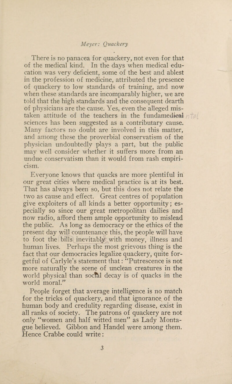There is no panacea for quackery, not even for that of the medical kind. In the days when medical edu¬ cation was very deficient, some of the best and ablest in the profession of medicine, attributed the presence of quackery to low standards of training-, and now when these standards are incomparably higher, we are told that the high standards and the consequent dearth of physicians are the cause. Yes, even the alleged mis¬ taken attitude of the teachers in the fundamedical sciences has been suggested as a contributary cause. Many factors no doubt are involved in this matter, and among these the proverbial conservatism of the physician undoubtedly plays a part, but the public may well consider whether it suffers more from an undue conservatism than it would from rash empiri¬ cism. Everyone knows that quacks are more plentiful in our great cities where medical practice is at its best. That has always been so, but this does not relate the two as cause and effect. Great centres of population give exploiters of all kinds a better opportunity; es¬ pecially so since our great metropolitan dailies and now radio, afford them ample opportunity to mislead the public. As long as democracy or the ethics of the present day will countenance this, the people will have to foot the bills inevitably with money, illness and human lives. Perhaps the most grievous thing is the fact that our democracies legalize quackery, quite for¬ getful of Carlyle’s statement that: “Putrescence is not more naturally the scene of unclean creatures in the world physical than socfel decay is of quacks in the world moral.” People forget that average intelligence is no match for the tricks of quackery, and that ignorance of the human body and credulity regarding disease, exist in all ranks of society. The patrons of quackery are not only “women and half witted men” as Lady Monta¬ gue believed. Gibbon and Handel were among them. Hence Crabbe could write: