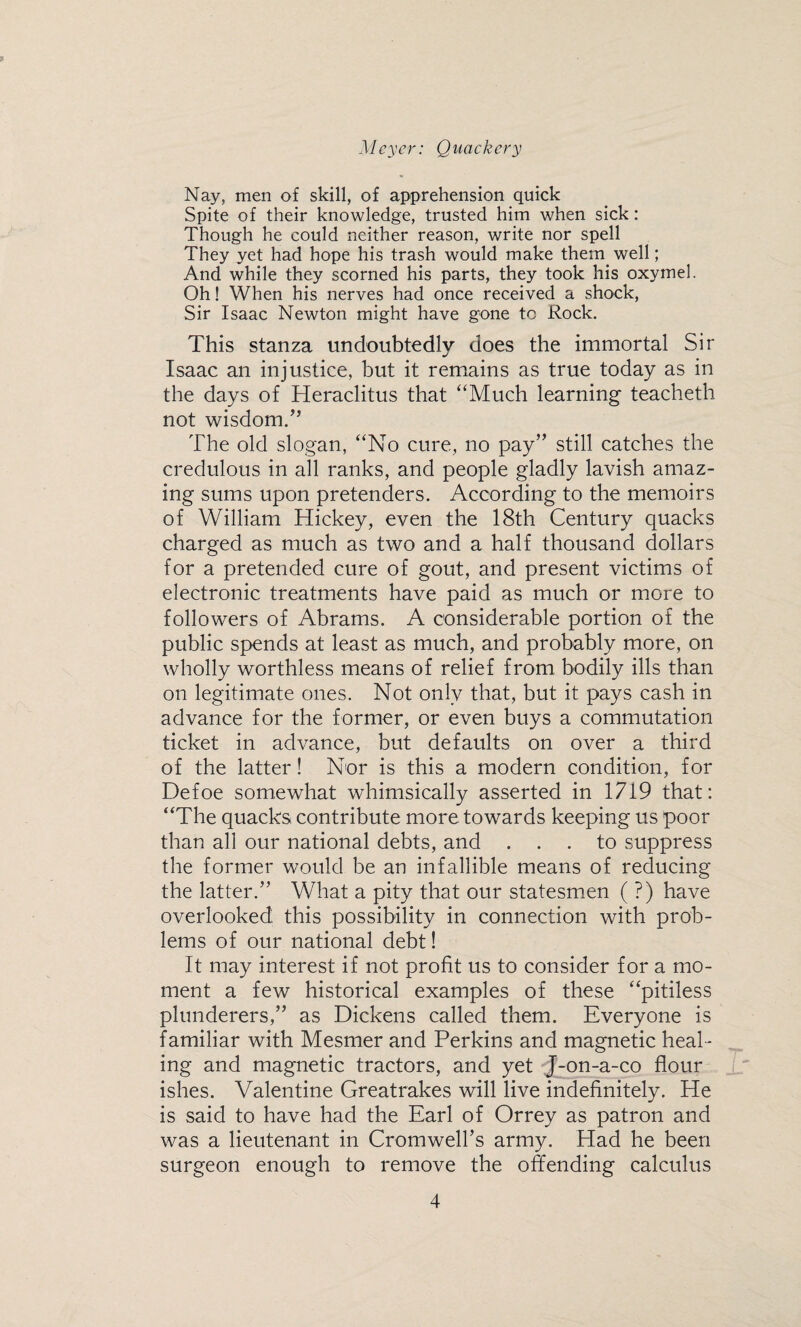 Nay, men of skill, of apprehension quick Spite of their knowledge, trusted him when sick: Though he could neither reason, write nor spell They yet had hope his trash would make them well; And while they scorned his parts, they took his oxymel. Oh! When his nerves had once received a shock, Sir Isaac Newton might have gone to Rock. This stanza undoubtedly does the immortal Sir Isaac an injustice, but it remains as true today as in the days of Heraclitus that “Much learning teacheth not wisdom.” The old slogan, “No cure, no pay” still catches the credulous in all ranks, and people gladly lavish amaz¬ ing sums upon pretenders. According to the memoirs of William Hickey, even the 18th Century quacks charged as much as two and a half thousand dollars for a pretended cure of gout, and present victims of electronic treatments have paid as much or more to followers of Abrams. A considerable portion of the public spends at least as much, and probably more, on wholly worthless means of relief from bodily ills than on legitimate ones. Not only that, but it pays cash in advance for the former, or even buys a commutation ticket in advance, but defaults on over a third of the latter! Nor is this a modern condition, for Defoe somewhat whimsically asserted in 1719 that: “The quacks contribute more towards keeping us poor than all our national debts, and ... to suppress the former would be an infallible means of reducing the latter.” What a pity that our statesmen (?) have overlooked this possibility in connection with prob¬ lems of our national debt! It may interest if not profit us to consider for a mo¬ ment a few historical examples of these “pitiless plunderers,” as Dickens called them. Everyone is familiar with Mesmer and Perkins and magnetic heal¬ ing and magnetic tractors, and yet J-on-a-co flour ishes. Valentine Greatrakes will live indefinitely. He is said to have had the Earl of Orrey as patron and was a lieutenant in Cromweirs army. Had he been surgeon enough to remove the offending calculus
