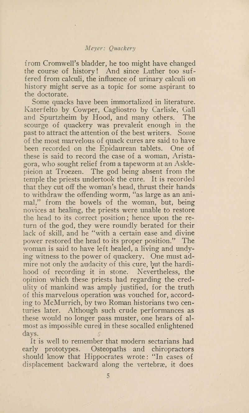 from Cromwell’s bladder, he too might have changed the course of history! And since Luther too suf¬ fered from calculi, the influence of urinary calculi on history might serve as a topic for some aspirant to the doctorate. Some quacks have been immortalized in literature. Katerfelto by Cowper, Cagliostro by Carlisle, Gall and Spurtzheim by Hood, and many others. The scourge of quackery was prevalent enough in the past to attract the attention of the best writers. Some of the most marvelous of quack cures are said to have been recorded on the Epidaurean tablets. One of these is said to record the case of a woman, Arista- gora, who sought relief from a tapeworm at an Askle- pieion at Troezen. The god being absent from the temple the priests undertook the cure. It is recorded that they cut off the woman’s head, thrust their hands to withdraw the offending worm, “as large as an ani¬ mal,” from the bowels of the woman, but, being novices at healing, the priests were unable to restore the head to its correct position; hence upon the re¬ turn of the god, they were roundly berated for their lack of skill, and he “with a certain ease and divine power restored the head to its proper position.” The woman is said to have left healed, a living and undy¬ ing witness to the power of quackery. One must ad¬ mire not only the audacity of this cure, but the hardi¬ hood of recording it in stone. Nevertheless, the opinion which these priests had regarding the cred¬ ulity of mankind was amply justified, for the truth of this marvelous operation was vouched for, accord¬ ing to McMurrich, by two Roman historians two cen¬ turies later. Although such crude performances as these would no longer pass muster, one hears of al¬ most as impossible cured in these socalled enlightened days. It is well to remember that modern sectarians had early prototypes. Osteopaths and chiropractors should know that Hippocrates wrote: “In cases of displacement backward along the vertebrae, it does