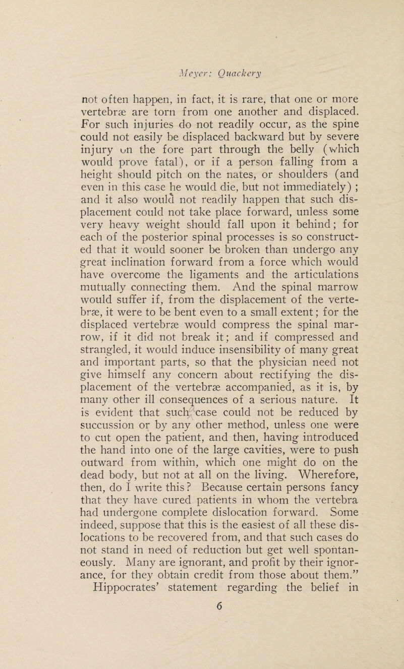 not often happen, in fact, it is rare, that one or more vertebrae are torn from one another and displaced. For such injuries do not readily occur, as the spine could not easily be displaced backward but by severe injury un the fore part through the belly (which would prove fatal), or if a person falling from a height should pitch on the nates, or shoulders (and even in this case he would die, but not immediately) ; and it also would not readily happen that such dis¬ placement could not take place forward, unless some very heavy weight should fall upon it behind; for each of the posterior spinal processes is so construct¬ ed that it would sooner be broken than undergo any great inclination forward from a force which would have overcome the ligaments and the articulations mutually connecting them. And the spinal marrow would suffer if, from the displacement of the verte¬ brae, it were to be bent even to a small extent; for the displaced vertebrae would compress the spinal mar¬ row, if it did not break it; and if compressed and strangled, it would induce insensibility of many great and important parts, so that the physician need not give himself any concern about rectifying the dis¬ placement of the vertebrae accompanied, as it is, by many other ill consequences of a serious nature. It is evident that such case could not be reduced by succussion or by any other method, unless one were to cut open the patient, and then, having introduced the hand into one of the large cavities, were to push outward from within, which one might do on the dead body, but not at all on the living. Wherefore, then, do I write this ? Because certain persons fancy that they have cured patients in whom the vertebra had undergone complete dislocation forward. Some indeed, suppose that this is the easiest of all these dis¬ locations to be recovered from, and that such cases do not stand in need of reduction but get well spontan¬ eously. Many are ignorant, and profit by their ignor¬ ance, for they obtain credit from those about them.” Hippocrates’ statement regarding the belief in