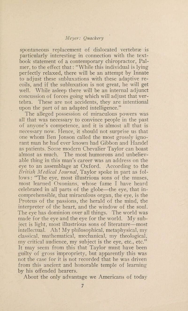 spontaneous replacement of dislocated vertebrae is particularly interesting in connection with the text¬ book statement of a contemporary chiropractor, Pal¬ mer, to the effect that: “While this individual is lying perfectly relaxed, there will be an attempt by Innate to adjust these subluxations with these adaptive re¬ coils, and if the subluxation is not great, he will get well. While asleep there will be an internal adjunct concussion of forces going which will adjust that ver¬ tebra. These are not accidents, they are intentional upon the part of an adapted intelligence.” The alleged possession of miraculous powers was all that was necessary to convince people in the past of anvone’s comoetence, and it is almost all that is necessary now. Hence, it should not surprise us that one whom Ben Jonson called the most grossly igno¬ rant man he had ever known had Gibbon and Handel as patients. Some modern Chevalier Taylor can boast almost as much. The most humorous and unbeliev¬ able thing in this man’s career was an address on the eye to an assemblage at Oxford. According to the British Medical Journal, Taylor spoke in part as fol¬ lows : “The eye, most illustrious sons of the muses, most learned Oxonians, whose fame I have heard celebrated in all parts of the globe—the eye, that in¬ comprehensible, that miraculous organ, the eye, is the Proteus of the passions, the herald of the mind, the interpreter of the heart, and the window of the soul. The eye has dominion over all things. The world was made for the eye and the eye for the world. My sub¬ ject is light, most illustrious sons of literature—most intellectual. Ah! My philosophical, metaphysical, my classical, mathematical, mechanical, my theological, my critical audience, my subject is the eye, etc., etc.” It may seem from this that Taylor must have been guilty of gross impropriety, but apparently this was not the case for it is not recorded that he was driven from this ancient and honorable temple of learning by his offended hearers. About the only advantage we Americans of today