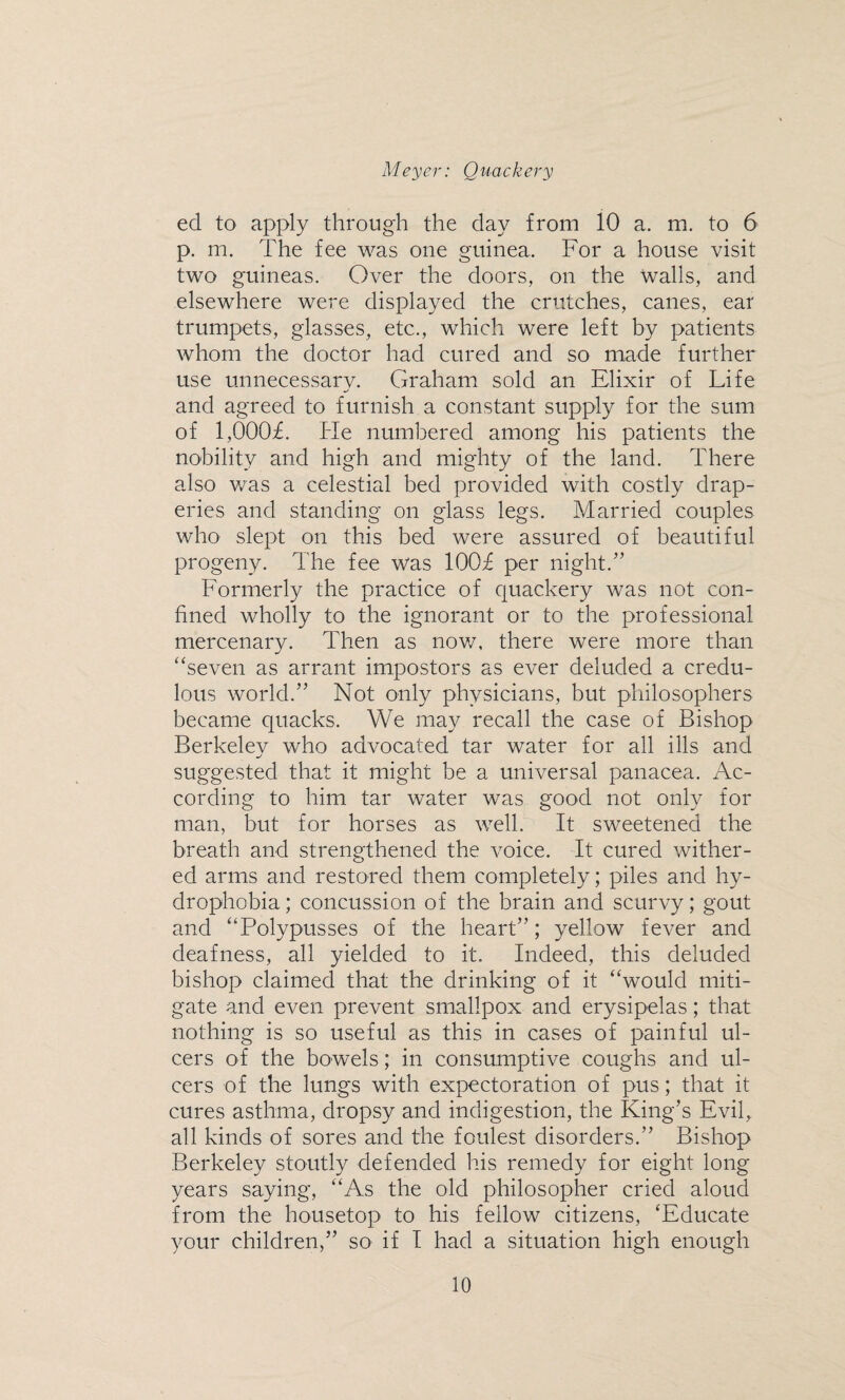 ed to apply through the clay from 10 a. m. to 6 p. m. The fee was one guinea. For a house visit two guineas. Over the doors, on the walls, and elsewhere were displayed the crutches, canes, ear trumpets, glasses, etc., which were left by patients whom the doctor had cured and so made further use unnecessary. Graham sold an Elixir of Life and agreed to furnish a constant supply for the sum of 1,000£ He numbered among his patients the nobility and high and mighty of the land. There also was a celestial bed provided with costly drap¬ eries and standing on glass legs. Married couples who slept on this bed were assured of beautiful progeny. The fee was 100£ per night.” Formerly the practice of quackery was not con¬ fined wholly to the ignorant or to the professional mercenary. Then as now, there were more than “seven as arrant impostors as ever deluded a credu¬ lous world.” Not only physicians, but philosophers became quacks. We may recall the case of Bishop Berkelev who advocated tar water for all ills and suggested that it might be a universal panacea. Ac¬ cording to him tar water was good not only for man, but for horses as well. It sweetened the breath and strengthened the voice. It cured wither¬ ed arms and restored them completely; piles and hy¬ drophobia ; concussion of the brain and scurvy; gout and “Polypusses of the heart”; yellow fever and deafness, all yielded to it. Indeed, this deluded bishop claimed that the drinking of it “would miti¬ gate and even prevent smallpox and erysipelas; that nothing is so useful as this in cases of painful ul¬ cers of the bowels; in consumptive coughs and ul¬ cers of the lungs with expectoration of pus; that it cures asthma, dropsy and indigestion, the King’s Evil, all kinds of sores and the foulest disorders.” Bishop Berkeley stoutly defended his remedy for eight long years saying, “As the old philosopher cried aloud from the housetop to his fellow citizens, ‘Educate your children,” so if I had a situation high enough