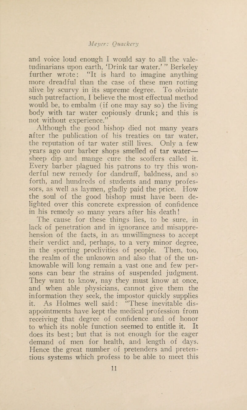 and voice loud enough I would say to all the vale¬ tudinarians upon earth, ‘Drink tar water/ ” Berkeley further wrote: “It is hard to imagine anything more dreadful than the case of these men rotting alive by scurvy in its supreme degree. To obviate such putrefaction, I believe the most effectual method would be, to embalm (if one may say so) the living body with tar water copiously drunk; and this is not without experience/’ Although the good bishop died not many years after the publication of his treaties on tar water, the reputation of tar water still lives. Only a few years ago our barber shops smelled of tar water— sheep dip and mange cure the scoffers called it. Every barber plagued his patrons to try this won¬ derful new remedy for dandruff, baldness, and so forth, and hundreds of students and many profes¬ sors, as well as laymen, gladly paid the price. How the soul of the good bishop must have been de¬ lighted over this concrete expression of confidence in his remedy so many years after his death! The cause for these things lies, to be sure, in lack of penetration and in ignorance and misappre¬ hension of the facts, in an unwillingness to accept their verdict and, perhaps, to a very minor degree, in the sporting proclivities of people. Then, too, the realm of the unknown and also that of the un¬ knowable will long remain a vast one and few per¬ sons can bear the strains of suspended judgment. They want to know, nay they must know at once, and when able physicians, cannot give them the information they seek, the impostor quickly supplies it. As Holmes well said: “These inevitable dis¬ appointments have kept the medical profession from receiving that degree of confidence and of honor to which its noble function seemed to entitle it. It does its best; but that is not enough for the eager demand of men for health, and length of days. Hence the great number of pretenders and preten¬ tious systems which profess to be able to meet this