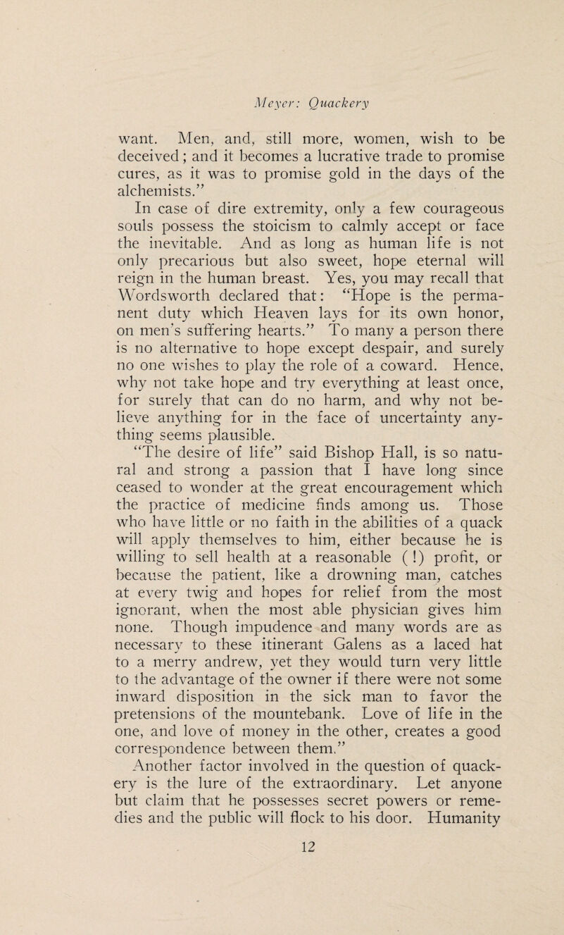 want. Men, and, still more, women, wish to be deceived; and it becomes a lucrative trade to promise cures, as it was to promise gold in the days of the alchemists.” In case of dire extremity, only a few courageous souls possess the stoicism to calmly accept or face the inevitable. And as long as human life is not only precarious but also sweet, hope eternal will reign in the human breast. Yes, you may recall that Wordsworth declared that: “Hope is the perma¬ nent duty which Heaven lays for its own honor, on men's suffering hearts.” To many a person there is no alternative to hope except despair, and surely no one wishes to play the role of a coward. Hence, why not take hope and try everything at least once, for surely that can do no harm, and why not be¬ lieve anything for in the face of uncertainty any¬ thing seems plausible. “The desire of life” said Bishop Hall, is so natu¬ ral and strong a passion that I have long since ceased to wonder at the great encouragement which the practice of medicine finds among us. Those who have little or no faith in the abilities of a quack will apply themselves to him, either because he is willing to sell health at a reasonable ( !) profit, or because the patient, like a drowning man, catches at every twig and hopes for relief from the most ignorant, when the most able physician gives him none. Though impudence and many words are as necessary to these itinerant Galens as a laced hat to a merry andrew, yet they would turn very little to the advantage of the owner if there were not some inward disposition in the sick man to favor the pretensions of the mountebank. Love of life in the one, and love of money in the other, creates a good correspondence between them.” Another factor involved in the question of quack¬ ery is the lure of the extraordinary. Let anyone but claim that he possesses secret powers or reme¬ dies and the public will flock to his door. Humanity