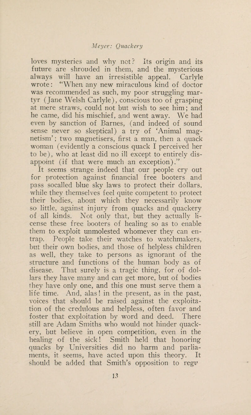 loves mysteries and why not ? Its origin and its future are shrouded in them, and the mysterious always will have an irresistible appeal. Carlyle wrote: “When any new miraculous kind of doctor was recommended as such, my poor struggling mar¬ tyr (Jane Welsh Carlyle), conscious too of grasping at mere straws, could not but wish to see him; and he came, did his mischief, and went away. We had even by sanction of Barnes, (and indeed of sound sense never so skeptical) a try of 'Animal mag¬ netism’ ; two magnetisers, first a man, then a quack woman (evidently a conscious quack I perceived her to be), who at least did no ill except to entirely dis¬ appoint (if that were much an exception).” It seems strange indeed that our people cry out for protection against financial free hooters and pass socalled blue sky laws to protect their dollars, while they themselves feel quite competent to protect their bodies, about which they necessarily know so little, against injury from quacks and quackery of all kinds. Not only that, but they actually li¬ cense these free hooters of healing so as to enable them to exploit unmolested whomever they can en¬ trap. People take their watches to watchmakers, but their own bodies, and those of helpless children as well, they take to persons as ignorant of the structure and functions of the human body as of disease. That surely is a tragic thing, for of dol¬ lars they have many and can get more, but of bodies they have only one, and this one must serve them a life time. And, alas! in the present, as in the past, voices that should be raised against the exploita¬ tion of the credulous and helpless, often favor and foster that exploitation by word and deed. There still are Adam Smiths who would not hinder quack¬ ery, but believe in open competition, even in the healing of the sick! Smith held that honoring quacks by Universities did no harm and parlia¬ ments, it seems, have acted upon this theory. It should be added that Smith’s opposition to regu