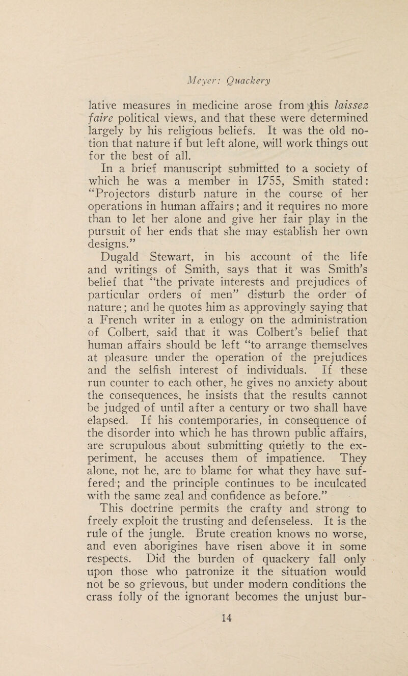 lative measures in medicine arose from this laissez faire political views, and that these were determined largely by his religious beliefs. It was the old no¬ tion that nature if but left alone, will work things out for the best of all. In a brief manuscript submitted to a society of which he was a member in 1755, Smith stated: “Projectors disturb nature in the course of her operations in human affairs; and it requires no more than to let her alone and give her fair play in the pursuit of her ends that she may establish her own designs.” Dugald Stewart, in his account of the life and writings of Smith, says that it was Smith’s belief that “the private interests and prejudices of particular orders of men” disturb the order of nature; and he quotes him as approvingly saying that a French writer in a eulogy on the administration of Colbert, said that it was Colbert’s belief that human affairs should be left “to arrange themselves at pleasure under the operation of the prejudices and the selfish interest of individuals. If these run counter to each other, he gives no anxiety about the consequences, he insists that the results cannot be judged of until after a century or two shall have elapsed. If his contemporaries, in consequence of the disorder into which he has thrown public affairs, are scrupulous about submitting quietly to the ex¬ periment, he accuses them of impatience. They alone, not he, are to blame for what they have suf¬ fered ; and the principle continues to be inculcated with the same zeal and confidence as before.” This doctrine permits the crafty and strong to freely exploit the trusting and defenseless. It is the rule of the jungle. Brute creation knows no worse, and even aborigines have risen above it in some respects. Did the burden of quackery fall only upon those who patronize it the situation would not be so grievous, but under modern conditions the crass folly of the ignorant becomes the unjust bur-