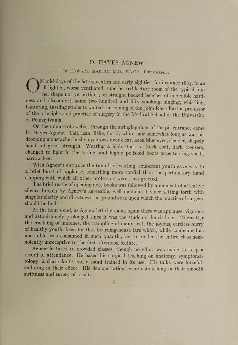 D. HAYES AGNEW By EDWARD MARTIN, M.D., F.A.C.S., Philadelphia ON mid-days of the late seventies and early eighties, for instance 1883, in an ill lighted, worse ventilated, superheated lecture room of the typical fun¬ nel shape not yet extinct; on straight backed benches of incredible hard¬ ness and discomfort, some two hundred and fifty smoking, singing, whistling, bantering, tussling students waited the coming of the John Rhea Barton professor of the principles and practice of surgery in the Medical School of the University of Pennsylvania. On the minute of twelve, through the swinging door of the pit entrance came D. Hayes Agnew. Tall, lean, lithe, florid; white hair somewhat long as was his drooping moustache; bushy eyebrows over clear, keen blue eyes; slender, shapely hands of great strength. Wearing a high stock, a frock coat, dark trousers, changed to light in the spring, and highly polished boots accentuating small, narrow feet. With Agnew’s entrance the tumult of waiting, exuberant youth gave way to a brief burst of applause, something more cordial than the perfunctory hand clapping with which all other professors were then greeted. The brief rustle of opening note books was followed by a moment of attentive silence broken by Agnew’s agreeable, well modulated voice setting forth with singular clarity and directness the groundwork upon which the practice of surgery should be built. At the hour’s end, as Agnew left the room, again there was applause, vigorous and astonishingly prolonged since it was the students’ lunch hour. Thereafter the crackling of matches, the trampling of many feet, the joyous, careless hurry of healthy youth, keen for that boarding-house fare which, while condemned as uneatable, was consumed in such quantity as to render the entire class som¬ nolently unreceptive to the first afternoon lecture. Agnew lectured to crowded classes, though no effort was made to keep a record of attendance. He based his surgical teaching on anatomy, symptoma¬ tology, a sharp knife, and a hand trained in its use. His talks were forceful, enduring in their effect. His demonstrations were astonishing in their smooth swiftness and surety of result.