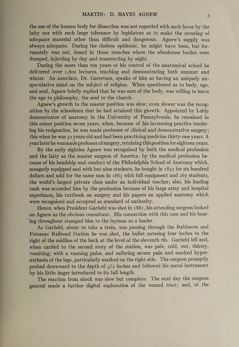 3 the use of the human body for dissection was not regarded with such favor by the laity nor with such large tolerance by legislators as to make the securing of adequate material other than difficult and dangerous. Agnew’s supply was always adequate. During the cholera epidemic, he might have been, but for¬ tunately was not, found in those trenches where the almshouse bodies were dumped, injecting by day and resurrecting by night. During the more than ten years ol his control of the anatomical school he delivered over 1,800 lectures, teaching and demonstrating both summer and winter. An associate, Dr. Garretson, speaks of him as having an uniquely un- speculative mind on the subject of religion. When questioned as to body, ego, and soul, Agnew briefly replied that he was sure of the body, was willing to leave the ego to philosophy, the soul to the church. Agnew’s growth to the master position was slow; even slower was the recog¬ nition by the schoolmen that he had attained this growth. Appointed by Leidy demonstrator of anatomy in the University of Pennsylvania, he remained in this minor position seven years, when, because of his increasing practice tender¬ ing his resignation, he was made professor of clinical and demonstrative surgery; this when he was 52 years old and had been practicing medicine thirty-one years. A year later he was made professor of surgery, retaining this position for eigh teen years. By the early eighties Agnew was recognized by both the medical profession and the laity as the master surgeon of America: by the medical profession be¬ cause of his headship and conduct of the Philadelphia School of Anatomy which, meagerly equipped and with but nine students, he bought in 1852 for six hundred dollars and sold for the same sum in 1863 with full equipment and 267 students, the world’s largest private class under an individual teacher; also, his leading rank was accorded him by the profession because of his large army and hospital experience, his textbook on surgery and his papers on applied anatomy which were recognized and accepted as standard of authority. Hence, when President Garfield was shot in 1881, his attending surgeon looked on Agnew as the obvious consultant. His connection with this case and his bear¬ ing throughout stamped him to the layman as a leader. As Garfield, about to take a train, was passing through the Baltimore and Potomac Railroad Station he was shot, the bullet entering four inches to the right of the midline of the back at the level of the eleventh rib. Garfield fell and, when carried to the second story of the station, was pale, cold, wet, thirsty, vomiting; with a running pulse, and suffering severe pain and marked hyper¬ esthesia of the legs, particularly marked on the right side. The surgeon promptly probed downward to the depth of 3P2 inches and followed his metal instrument by his little finger introduced to its full length. The reaction from shock was slow but complete. The next day the surgeon general made a further digital exploration of the wound tract; and, of the