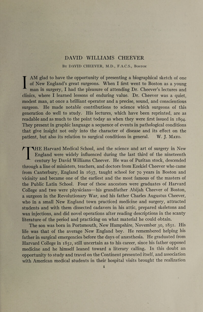 By DAVID CHEEVER, M.D., F.A.C.S., Boston I AM glad to have the opportunity of presenting a biographical sketch of one of New England’s great surgeons. When I first went to Boston as a young man in surgery, I had the pleasure of attending Dr. Cheever’s lectures and clinics, where I learned lessons of enduring value. Dr. Cheever was a quiet, modest man, at once a brilliant operator and a precise, sound, and conscientious surgeon. He made notable contributions to science which surgeons of this generation do well to study. His lectures, which have been reprinted, are as readable and as much to the point today as when they were first issued in 1894. They present in graphic language a sequence of events in pathological conditions that give insight not only into the character of disease and its effect on the patient, but also its relation to surgical conditions in general. W. J. Mayo. THE Harvard Medical School, and the science and art of surgery in New England were widely influenced during the last third of the nineteenth century by David Williams Cheever. He was of Puritan stock, descended through a line of ministers, teachers, and doctors from Ezekiel Cheever who came from Canterbury, England in 1637, taught school for 70 years in Boston and vicinity and became one of the earliest and the most famous of the masters of the Public Latin School. Four of these ancestors were graduates of Harvard College and two were physicians—his grandfather Abijah Cheever of Boston, a surgeon in the Revolutionary War, and his father Charles Augustus Cheever, who in a small New England town practiced medicine and surgery, attracted students and with them dissected cadavers in his attic, prepared skeletons and wax injections, and did novel operations after reading descriptions in the scanty literature of the period and practicing on what material he could obtain. The son was born in Portsmouth, New Hampshire, November 30, 1831. His life was that of the average New England boy. He remembered helping his father in surgical emergencies before the days of anaesthesia. He graduated from Harvard College in 1852, still uncertain as to his career, since his father opposed medicine and he himself leaned toward a literary calling. In this doubt an opportunity to study and travel on the Continent presented itself, and association with American medical students in their hospital visits brought the realization