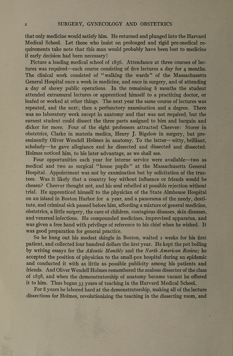 that only medicine would satisfy him. He returned and plunged into the Harvard Medical School. Let those who insist on prolonged and rigid pre-medical re¬ quirements take note that this man would probably have been lost to medicine if early decision had been necessary! Picture a leading medical school of 1856. Attendance at three courses of lec¬ tures was required-—each course consisting of five lectures a day for 4 months. The clinical work consisted of “walking the wards” of the Massachusetts General Hospital once a week in medicine, and once in surgery, and of attending a day of showy public operations. In the remaining 8 months the student attended extramural lectures or apprenticed himself to a practicing doctor, or loafed or worked at other things. The next year the same course of lectures was repeated, and the next; then a perfunctory examination and a degree. There was no laboratory work except in anatomy and that was not required, but the earnest student could dissect the three parts assigned to him and bargain and dicker for more. Four of the eight professors attracted Cheever: Storer in obstetrics, Clarke in materia medica, Henry J. Bigelow in surgery, but pre¬ eminently Oliver Wendell Holmes in anatomy. To the latter—witty, brilliant, scholarly—he gave allegiance and he dissected and dissected and dissected. Holmes noticed him, to his later advantage, as we shall see. Four opportunities each year for interne service were available—two as medical and two as surgical “house pupils” at the Massachusetts General Hospital. Appointment was not by examination but by solicitation of the trus¬ tees. Was it likely that a country boy without influence or friends would be chosen? Cheever thought not, and his soul rebelled at possible rejection without trial. He apprenticed himself to the physician of the State Almhouse Hospital on an island in Boston Harbor for a year, and a panorama of the needy, desti¬ tute, and criminal sick passed before him, affording a mixture of general medicine, obstetrics, a little surgery, the care of children, contagious diseases, skin diseases, and venereal infections. He compounded medicines, improvised apparatus, and was given a free hand with privilege of reference to his chief when he wished. It was good preparation for general practice. So he hung out his modest shingle in Boston, waited 2 weeks for his first patient, and collected four hundred dollars the first year. He kept the pot boiling by writing essays for the Atlantic Monthly and the North American Review; he accepted the position of physician to the small-pox hospital during an epidemic and conducted it with as little as possible publicity among his patients and friends. And Oliver Wendell Holmes remembered the zealous dissector of the class of 1858, and when the demonstratorship of anatomy became vacant he offered it to him. Thus began 33 years of teaching in the Harvard Medical School. For 8 years he labored hard at the demonstratorship, making all of the lecture dissections for Holmes, revolutionizing the teaching in the dissecting room, and