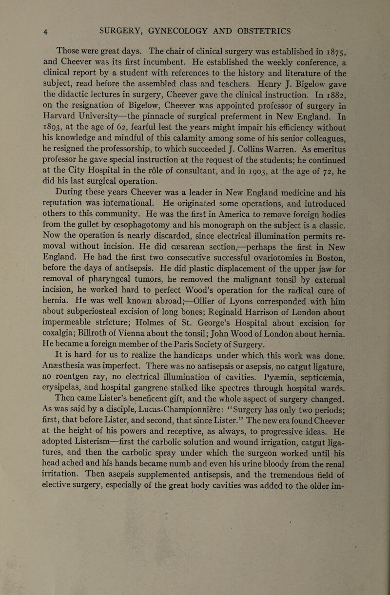 Those were great days. The chair of clinical surgery was established in 1875, and Cheever was its first incumbent. He established the weekly conference, a clinical report by a student with references to the history and literature of the subject, read before the assembled class and teachers. Henry J. Bigelow gave the didactic lectures in surgery, Cheever gave the clinical instruction. In 1882, on the resignation of Bigelow, Cheever was appointed professor of surgery in Harvard University—the pinnacle of surgical preferment in New England. In 1893, the age of 62, fearful lest the years might impair his efficiency without his knowledge and mindful of this calamity among some of his senior colleagues, he resigned the professorship, to which succeeded J. Collins Warren. As emeritus professor he gave special instruction at the request of the students; he continued at the City Hospital in the role of consultant, and in 1903, at the age of 72, he did his last surgical operation. During these years Cheever was a leader in New England medicine and his reputation was international. He originated some operations, and introduced others to this community. He was the first in America to remove foreign bodies from the gullet by oesophagotomy and his monograph on the subject is a classic. Now the operation is nearly discarded, since electrical illumination permits re¬ moval without incision. He did caesarean section,—perhaps the first in New England. He had the first two consecutive successful ovariotomies in Boston, before the days of antisepsis. He did plastic displacement of the upper jaw for removal of pharyngeal tumors, he removed the malignant tonsil by external incision, he worked hard to perfect Wood’s operation for the radical cure of hernia. He was well known abroad;—Ollier of Lyons corresponded with him about subperiosteal excision of long bones; Reginald Harrison of London about impermeable stricture; Holmes of St. George’s Hospital about excision for coxalgia; Billroth of Vienna about the tonsil; John Wood of London about hernia. He became a foreign member of the Paris Society of Surgery. It is hard for us to realize the handicaps under which this work was done. Anaesthesia was imperfect. There was no antisepsis or asepsis, no catgut ligature, no roentgen ray, no electrical illumination of cavities. Pyaemia, septicaemia, erysipelas, and hospital gangrene stalked like spectres through hospital wards. Then came Lister’s beneficent gift, and the whole aspect of surgery changed. As was said by a disciple, Lucas-Championniere: “Surgery has only two periods; first, that before Lister, and second, that since Lister.” The new era found Cheever at the height of his powers and receptive, as always, to progressive ideas. He adopted Listerism—first the carbolic solution and wound irrigation, catgut liga¬ tures, and then the carbolic spray under which the surgeon worked until his head ached and his hands became numb and even his urine bloody from the renal irritation. Then asepsis supplemented antisepsis, and the tremendous field of elective surgery, especially of the great body cavities was added to the older im-