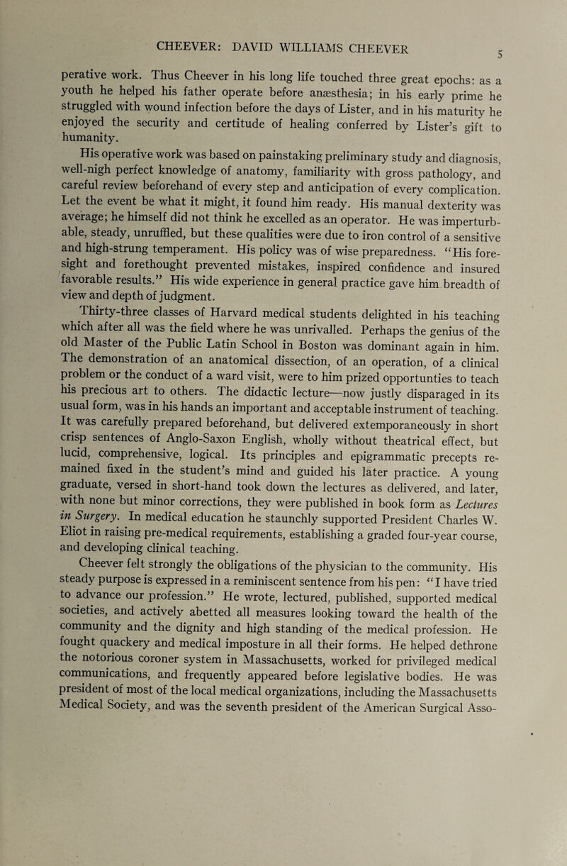 perative work. Thus Cheever in his long life touched three great epochs: as a youth he helped his father operate before anasthesia; in his early prime he struggled with wound infection before the days of Lister, and in his maturity he enjoyed the security and certitude of healing conferred by Lister’s gift to humanity. His operative work was based on painstaking preliminary study and diagnosis, well-nigh perfect knowledge of anatomy, familiarity with gross pathology, and careful review beforehand of every step and anticipation of every complication. Let the event be what it might, it found him ready. His manual dexterity was average; he himself did not think he excelled as an operator. He was imperturb¬ able, steady, unruffled, but these qualities were due to iron control of a sensitive and high-strung temperament. His policy was of wise preparedness. “His fore¬ sight and forethought prevented mistakes, inspired confidence and insured favorable results.’' His wide experience in general practice gave him breadth of view and depth of judgment. Thirty-three classes of Harvard medical students delighted in his teaching which after all was the field where he was unrivalled. Perhaps the genius of the old Master of the Public Latin School in Boston was dominant again in him. The demonstration of an anatomical dissection, of an operation, of a clinical problem or the conduct of a ward visit, were to him prized opportunties to teach his precious art to others. The didactic lecture—now justly disparaged in its usual form, was in his hands an important and acceptable instrument of teaching. It was carefully prepared beforehand, but delivered extemporaneously in short crisp sentences of Anglo-Saxon English, wholly without theatrical effect, but lucid, comprehensive, logical. Its principles and epigrammatic precepts re¬ mained fixed in the student’s mind and guided his later practice. A young graduate, versed in short-hand took down the lectures as delivered, and later, with none but minor corrections, they were published in book form as Lectures in Surgery. In medical education he staunchly supported President Charles W. Eliot in raising pre-medical requirements, establishing a graded four-year course, and developing clinical teaching. Cheever felt strongly the obligations of the physician to the community. His steady purpose is expressed in a reminiscent sentence from his pen: “ I have tried to advance our profession.” He wrote, lectured, published, supported medical societies, and actively abetted all measures looking toward the health of the community and the dignity and high standing of the medical profession. He fought quackery and medical imposture in all their forms. He helped dethrone the notorious coroner system in Massachusetts, worked for privileged medical communications, and frequently appeared before legislative bodies. He was president of most of the local medical organizations, including the Massachusetts Medical Society, and was the seventh president of the American Surgical Asso-