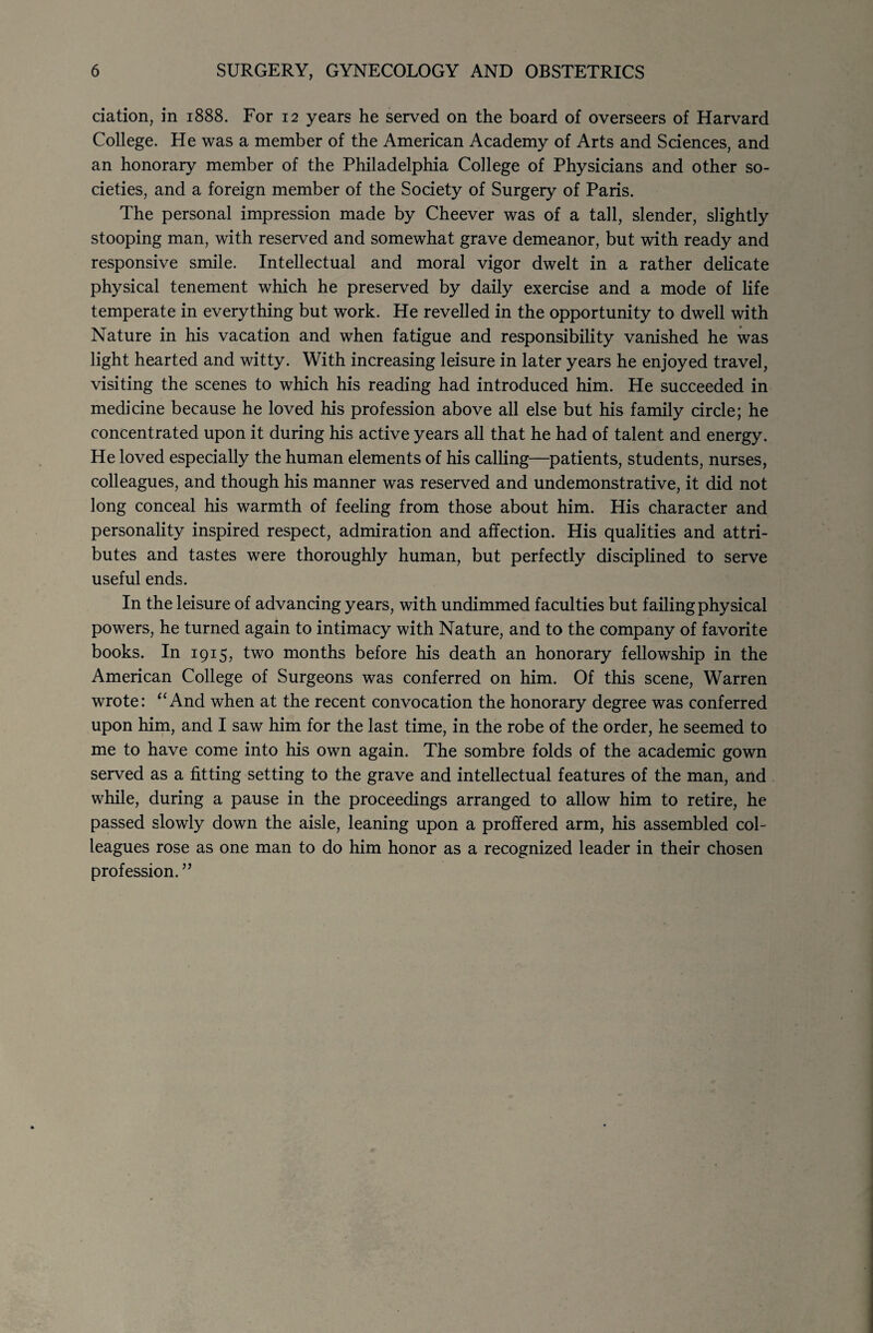 ciation, in 1888. For 12 years he served on the board of overseers of Harvard College. He was a member of the American Academy of Arts and Sciences, and an honorary member of the Philadelphia College of Physicians and other so¬ cieties, and a foreign member of the Society of Surgery of Paris. The personal impression made by Cheever was of a tall, slender, slightly stooping man, with reserved and somewhat grave demeanor, but with ready and responsive smile. Intellectual and moral vigor dwelt in a rather delicate physical tenement which he preserved by daily exercise and a mode of life temperate in everything but work. He revelled in the opportunity to dwell with Nature in his vacation and when fatigue and responsibility vanished he was light hearted and witty. With increasing leisure in later years he enjoyed travel, visiting the scenes to which his reading had introduced him. He succeeded in medicine because he loved his profession above all else but his family circle; he concentrated upon it during his active years all that he had of talent and energy. He loved especially the human elements of his calling—patients, students, nurses, colleagues, and though his manner was reserved and undemonstrative, it did not long conceal his warmth of feeling from those about him. His character and personality inspired respect, admiration and affection. His qualities and attri¬ butes and tastes were thoroughly human, but perfectly disciplined to serve useful ends. In the leisure of advancing years, with undimmed faculties but failing physical powers, he turned again to intimacy with Nature, and to the company of favorite books. In 1915, two months before his death an honorary fellowship in the American College of Surgeons was conferred on him. Of this scene, Warren wrote: “And when at the recent convocation the honorary degree was conferred upon him, and I saw him for the last time, in the robe of the order, he seemed to me to have come into his own again. The sombre folds of the academic gown served as a fitting setting to the grave and intellectual features of the man, and while, during a pause in the proceedings arranged to allow him to retire, he passed slowly down the aisle, leaning upon a proffered arm, his assembled col¬ leagues rose as one man to do him honor as a recognized leader in their chosen profession.”
