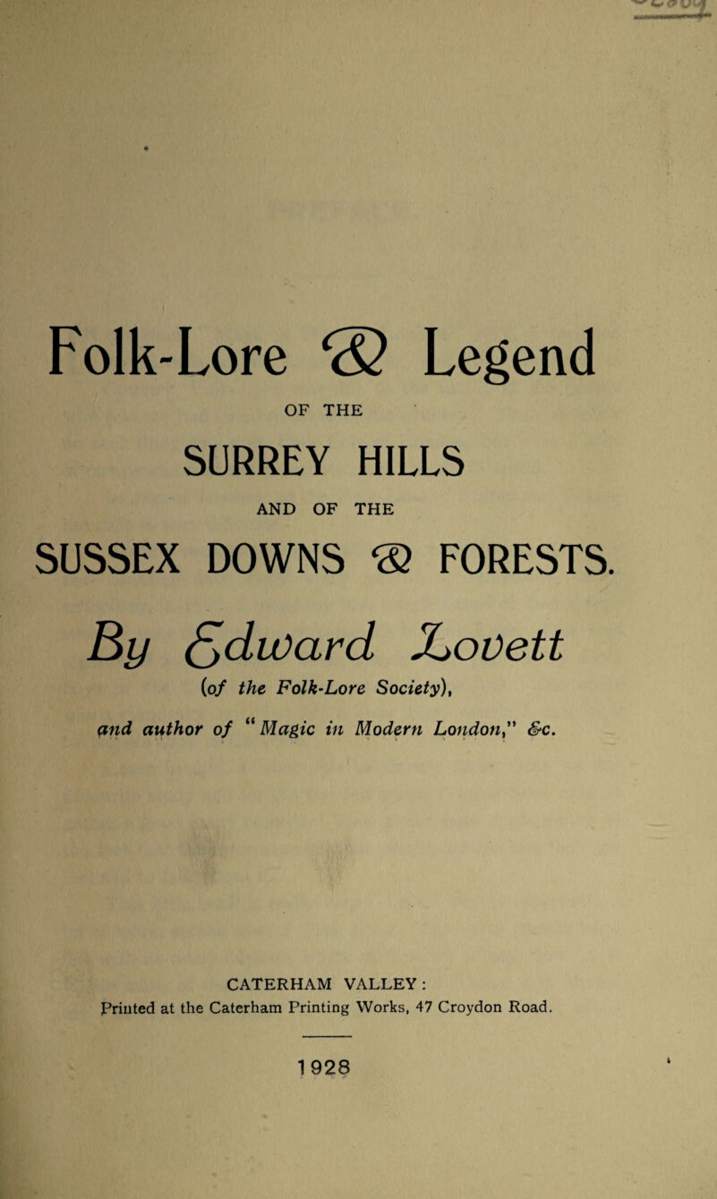 Folk-Lore ® Legend OF THE SURREY HILLS AND OF THE SUSSEX DOWNS ® FORESTS. Xjovett (of the Folk-Lore Society), and author of “ Magic in Modern London,'' &c. CATERHAM VALLEY: priuted at the Caterham Printing Works, 47 Croydon Road. 1928