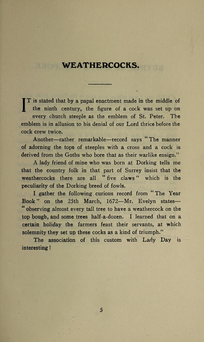 WEATHERCOCKS. IT is stated that by a papal enactment made in the middle of the ninth century, the figure of a cock was set up on every church steeple as the emblem of St. Peter. The emblem is in allusion to his denial of our Lord thrice before the cock crew twice. Another—rather remarkable—record says “ The manner of adorning the tops of steeples with a cross and a cock is derived from the Goths who bore that as their warlike ensign.” A lady friend of mine who was born at Dorking tells me that the country folk in that part of Surrey insist that the weathercocks there are all “ five claws ” which is the peculiarity of the Dorking breed of fowls. I gather the following curious record from “ The Year Book ” on the 25th March, 1672—Mr. Evelyn states— “ observing almost every tall tree to have a weathercock on the top bough, and some trees half-a-dozen. I learned that on a certain holiday the farmers feast their servants, at which solemnity they set up these cocks as a kind of triumph.” The association of this custom with Lady Day is interesting!
