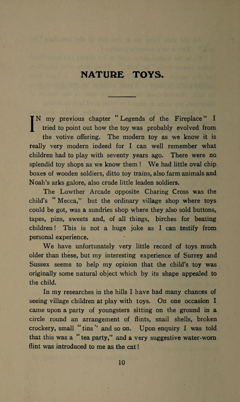 NATURE TOYS IN my previous chapter “Legends of the Fireplace” I tried to point out how the toy was probably evolved from the votive offering. The modern toy as we know it is really very modern indeed for I can well remember what children had to play with seventy years ago. There were no splendid toy shops as we know them ! We had little oval chip boxes of wooden soldiers, ditto toy trains, also farm animals and Noah’s arks galore, also crude little leaden soldiers. The Lowther Arcade opposite Charing Cross was the child’s “ Mecca,” but the ordinary village shop where toys could be got, was a sundries shop where they also sold buttons, tapes, pins, sweets and, of all things, birches for beating children! This is not a huge joke as I can testify from personal experience, We have unfortunately very little record of toys much older than these, but my interesting experience of Surrey and Sussex seems to help my opinion that the child’s toy was originally some natural object which by its shape appealed to the child. In my researches in the hills I have had many chances of seeing village children at play with toys. On one occasion I came upon a party of youngsters sitting on the ground in a circle round an arrangement of flints, snail shells, broken crockery, small “ tins ’’ and so on. Upon enquiry I was told that this was a “ tea party,” and a very suggestive water-worn flint was introduced to me as the cat!