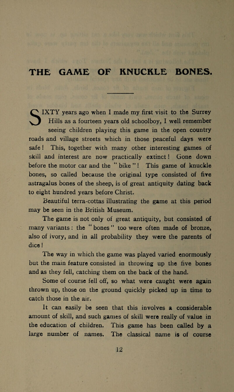 THE GAME OF KNUCKLE BONES. SIXTY years ago when I made my first visit to the Surrey Hills as a fourteen years old schoolboy, I well remember seeing children playing this game in the open country roads and village streets which in those peaceful days were safe ! This, together with many other interesting games of skill and interest are now practically extinct! Gone down before the motor car and the “ bike ” ! This game of knuckle bones, so called because the original type consisted of five astragalus bones of the sheep, is of great antiquity dating back to eight hundred years before Christ. Beautiful terra-cottas illustrating the game at this period may be seen in the British Museum. The game is not only of great antiquity, but consisted of many variants: the “ bones ” too were often made of bronze, also of ivory, and in all probability they were the parents of dice! The way in which the game was played varied enormously but the main feature consisted in throwing up the five bones and as they fell, catching them on the back of the hand. Some of course fell off, so what were caught were again thrown up, those on the ground quickly picked up in time to catch those in the air. It can easily be seen that this involves a considerable amount of skill, and such games of skill were really of value in the education of children. This game has been called by a large number of names. The classical name is of course