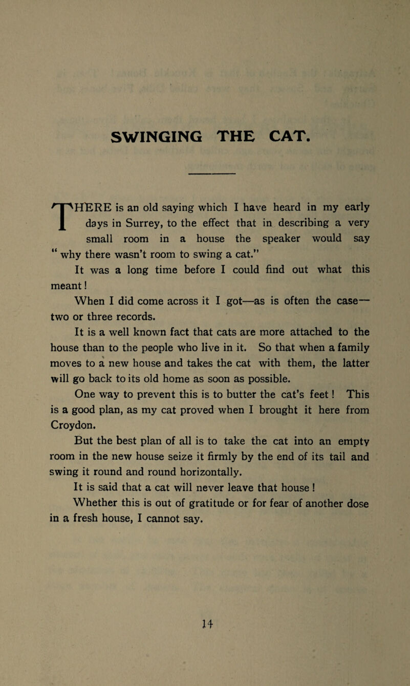 SWINGING THE CAT THKRE is an old saying which I have heard in my early days in Surrey, to the effect that in describing a very small room in a house the speaker would say “ why there wasn’t room to swing a cat.” It was a long time before I could find out what this meant! When I did come across it I got—as is often the case— two or three records. It is a well known fact that cats are more attached to the house than to the people who live in it. So that when a family moves to a new house and takes the cat with them, the latter will go back to its old home as soon as possible. One way to prevent this is to butter the cat’s feet! This is a good plan, as my cat proved when I brought it here from Croydon. But the best plan of all is to take the cat into an empty room in the new house seize it firmly by the end of its tail and swing it round and round horizontally. It is said that a cat will never leave that house ! Whether this is out of gratitude or for fear of another dose in a fresh house, I cannot say.