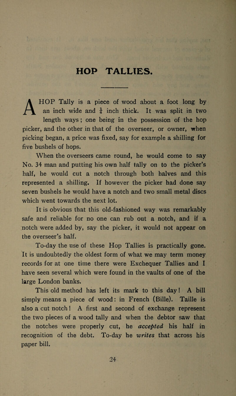 HOP TALLIES. A HOP Tally is a piece of wood about a foot long by an inch wide and 1 inch thick. It was split in two length ways ; one being in the possession of the hop picker, and the other in that of the overseer, or owner, when picking began, a price was fixed, say for example a shilling for five bushels of hops. When the overseers came round, he would come to say No. 34 man and putting his own half tally on to the picker’s half, he would cut a notch through both halves and this represented a shilling. If however the picker had done say seven bushels he would have a notch and two small metal discs which went towards the next lot. It is obvious that this old-fashioned way was remarkably safe and reliable for no one can rub out a notch, and if a notch were added by, say the picker, it would not appear on the overseer’s half. To-day the use of these Hop Tallies is practically gone. It is undoubtedly the oldest form of what we may term money records for at one time there were Exchequer Tallies and I have seen several which were found in the vaults of one of the large London banks. This old method has left its mark to this day! A bill simply means a piece of wood: in French (Bille). Taille is also a cut notch! A first and second of exchange represent the two pieces of a wood tally and when the debtor saw that the notches were properly cut, he accepted his half in recognition of the debt. To-day he writes that across his paper bill.