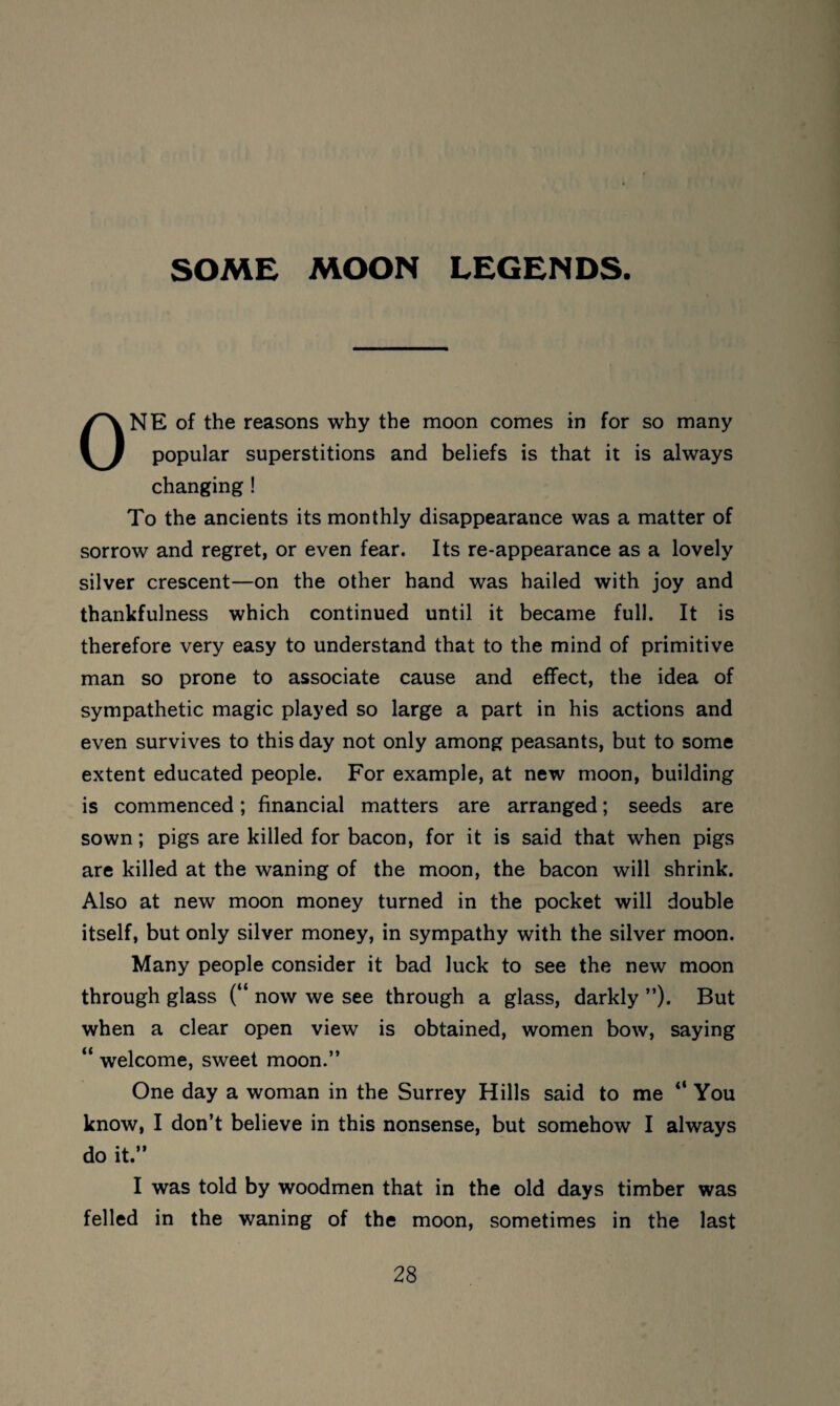 SOME MOON LEGENDS. ONE of the reasons why the moon comes in for so many popular superstitions and beliefs is that it is always changing ! To the ancients its monthly disappearance was a matter of sorrow and regret, or even fear. Its re-appearance as a lovely silver crescent—on the other hand was hailed with joy and thankfulness which continued until it became full. It is therefore very easy to understand that to the mind of primitive man so prone to associate cause and effect, the idea of sympathetic magic played so large a part in his actions and even survives to this day not only among peasants, but to some extent educated people. For example, at new moon, building is commenced; financial matters are arranged; seeds are sown; pigs are killed for bacon, for it is said that when pigs are killed at the waning of the moon, the bacon will shrink. Also at new moon money turned in the pocket will double itself, but only silver money, in sympathy with the silver moon. Many people consider it bad luck to see the new moon through glass (“ now we see through a glass, darkly ”). But when a clear open view is obtained, women bow, saying “ welcome, sweet moon.” One day a woman in the Surrey Hills said to me “ You know, I don’t believe in this nonsense, but somehow I always do it.” I was told by woodmen that in the old days timber was felled in the waning of the moon, sometimes in the last