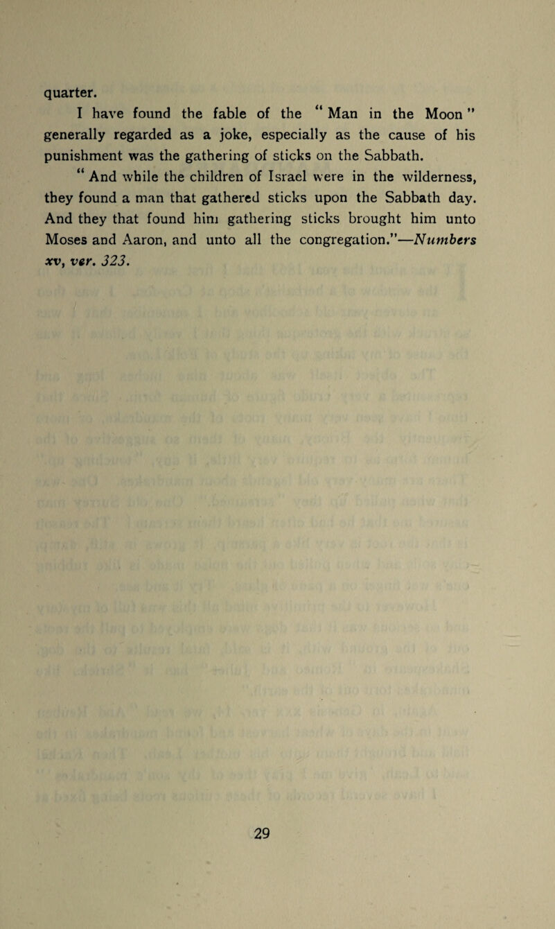 quarter. I have found the fable of the “ Man in the Moon ” generally regarded as a joke, especially as the cause of his punishment was the gathering of sticks on the Sabbath. “ And while the children of Israel were in the wilderness, they found a man that gathered sticks upon the Sabbath day. And they that found him gathering sticks brought him unto Moses and Aaron, and unto all the congregation.”—Numbers XV, ver, 323,