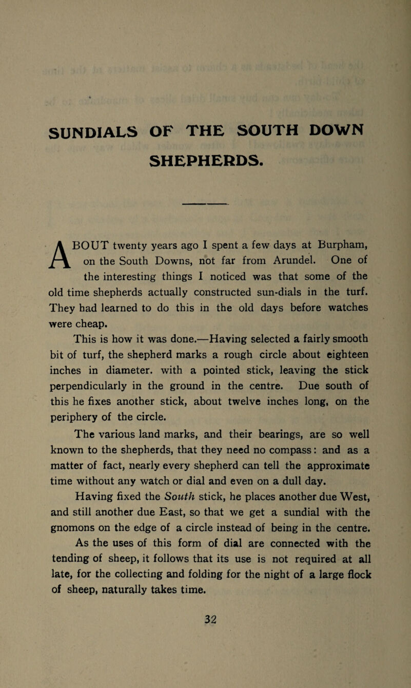 SUNDIALS OF THE SOUTH DOWN SHEPHERDS. About twenty years ago I spent a few days at Burpham, on the South Downs, not far from Arundel. One of the interesting things I noticed was that some of the old time shepherds actually constructed sun-dials in the turf. They had learned to do this in the old days before watches were cheap. This is how it was done.—Having selected a fairly smooth bit of turf, the shepherd marks a rough circle about eighteen inches in diameter, with a pointed stick, leaving the stick perpendicularly in the ground in the centre. Due south of this he fixes another stick, about twelve inches long, on the periphery of the circle. The various land marks, and their bearings, are so well known to the shepherds, that they need no compass: and as a matter of fact, nearly every shepherd can tell the approximate time without any watch or dial and even on a dull day. Having fixed the South stick, he places another due West, and still another due East, so that we get a sundial with the gnomons on the edge of a circle instead of being in the centre. As the uses of this form of dial are connected with the tending of sheep, it follows that its use is not required at all late, for the collecting and folding for the night of a large flock of sheep, naturally takes time.