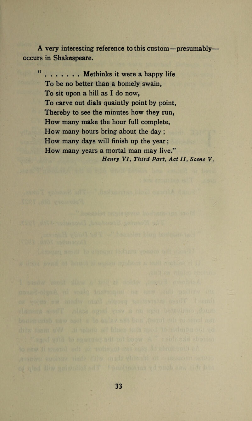 A very interesting reference to this custom—presumably— occurs in Shakespeare. “.Methinks it were a happy life To be no better than a homely swain, To sit upon a hill as I do now, To carve out dials quaintly point by point, Thereby to see the minutes how they run, How many make the hour full complete. How many hours bring about the day ; How many days will finish up the year; How many years a mortal man may live.” Henry VI, Third Part, Act II, Scene V,