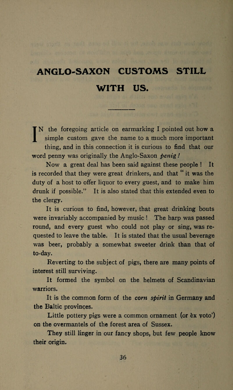 ANGLO-SAXON CUSTOMS STILL WITH US. IN the foregoing article on earmarking I pointed out how a simple custom gave the name to a much more important thing, and in this connection it is curious to find that our word penny was originally the Anglo-Saxon penig! Now a great deal has been said against these people ! It is recorded that they were great drinkers, and that “ it was the duty of a host to offer liquor to every guest, and to make him drunk if possible.” It is also stated that this extended even to the clergy. It is curious to find, however, that great drinking bouts were invariably accompanied by music ! The harp was passed round, and every guest who could not play or sing, was re¬ quested to leave the table. It is stated that the usual beverage was beer, probably a somewhat sweeter drink than that of to-day. Reverting to the subject of pigs, there are many points of interest still surviving. It formed the symbol on the helmets of Scandinavian warriors. It is the common form of the corn spirit in Germany and the Baltic provinces. Little pottery pigs were a common ornament (or ^x voto’) on the overmantels of the forest area of Sussex. They still linger in our fancy shops, but few people know their origin.