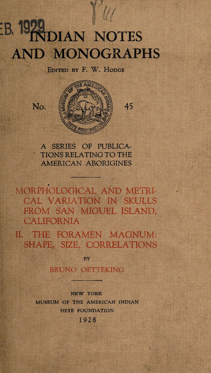 W. Hodge ' TIONS AMERICAN ABORIGINES MORPHOLOGICAL AND METRL CAL VARIATION IN SKULLS FROM SAN MIGUEL ISLAND, CALIFORNIA IL THE FORAMEN MAGNUM: SHAPE, SIZE, CORRELATIONS BRUNO OETTEKING NEW YORK MUSEUM OF THE AMERICAN INDIAN HEYE FOUNDATION 1928