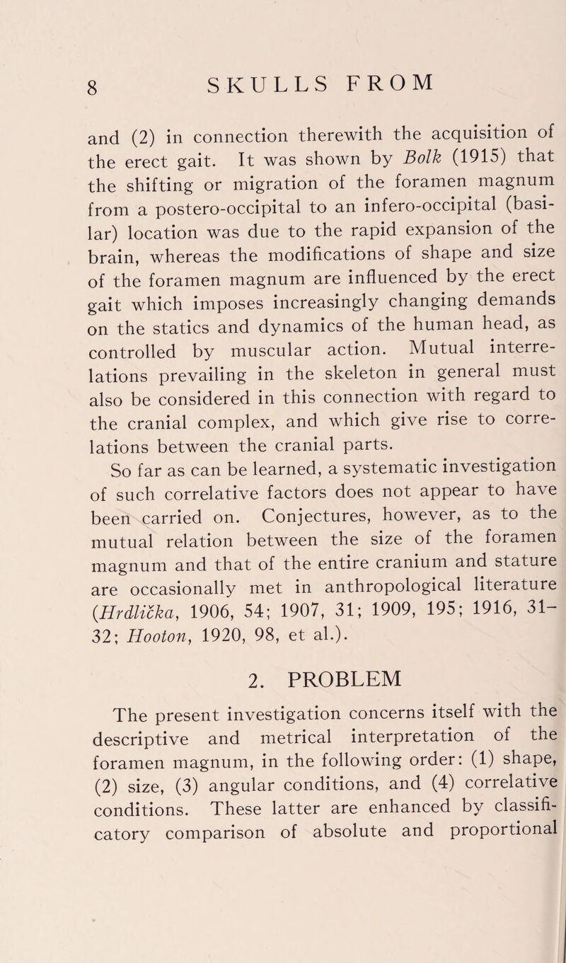 and (2) in connection therewith the acquisition of the erect gait. It was shown by Bolk (1915) that the shifting or migration of the foramen magnum from a postero-occipital to an infero-occipital (basi¬ lar) location was due to the rapid expansion of the brain, whereas the modifications of shape and size of the foramen magnum are influenced by the erect gait which imposes increasingly changing demands on the statics and dynamics of the human head, as controlled by muscular action. Mutual interre¬ lations prevailing in the skeleton in general must also be considered in this connection with regard to the cranial complex, and which give rise to corre¬ lations between the cranial parts. So far as can be learned, a systematic investigation of such correlative factors does not appear to have been carried on. Conjectures, however, as to the mutual relation between the size of the foramen magnum and that of the entire cranium and stature are occasionally met in anthropological literature {Hrdlicka, 1906, 54; 1907, 31; 1909, 195; 1916, 31- 32; Hooton, 1920, 98, et ah). 2. PROBLEM The present investigation concerns itself with the descriptive and metrical interpretation of the foramen magnum, in the following order: (1) shape, (2) size, (3) angular conditions, and (4) correlative conditions. These latter are enhanced by classifi- catory comparison of absolute and proportional
