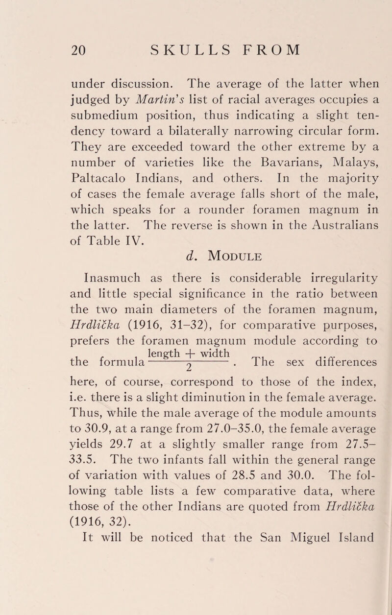 under discussion. The average of the latter when judged by Martin's list of racial averages occupies a submedium position, thus indicating a slight ten¬ dency toward a bilaterally narrowing circular form. They are exceeded toward the other extreme by a number of varieties like the Bavarians, Malays, Paltacalo Indians, and others. In the majority of cases the female average falls short of the male, which speaks for a rounder foramen magnum in the latter. The reverse is shown in the Australians of Table IV. d. Module Inasmuch as there is considerable irregularity and little special significance in the ratio between the two main diameters of the foramen magnum, Hrdlicka (1916, 31-32), for comparative purposes, prefers the foramen magnum module according to the formula . The sex differences here, of course, correspond to those of the index, i.e. there is a slight diminution in the female average. Thus, while the male average of the module amounts to 30.9, at a range from 27.0-35.0, the female average yields 29.7 at a slightly smaller range from 27.5- 33.5. The two infants fall within the general range of variation with values of 28.5 and 30.0. The fol¬ lowing table lists a few comparative data, where those of the other Indians are quoted from Hrdlicka (1916, 32). It will be noticed that the San Miguel Island