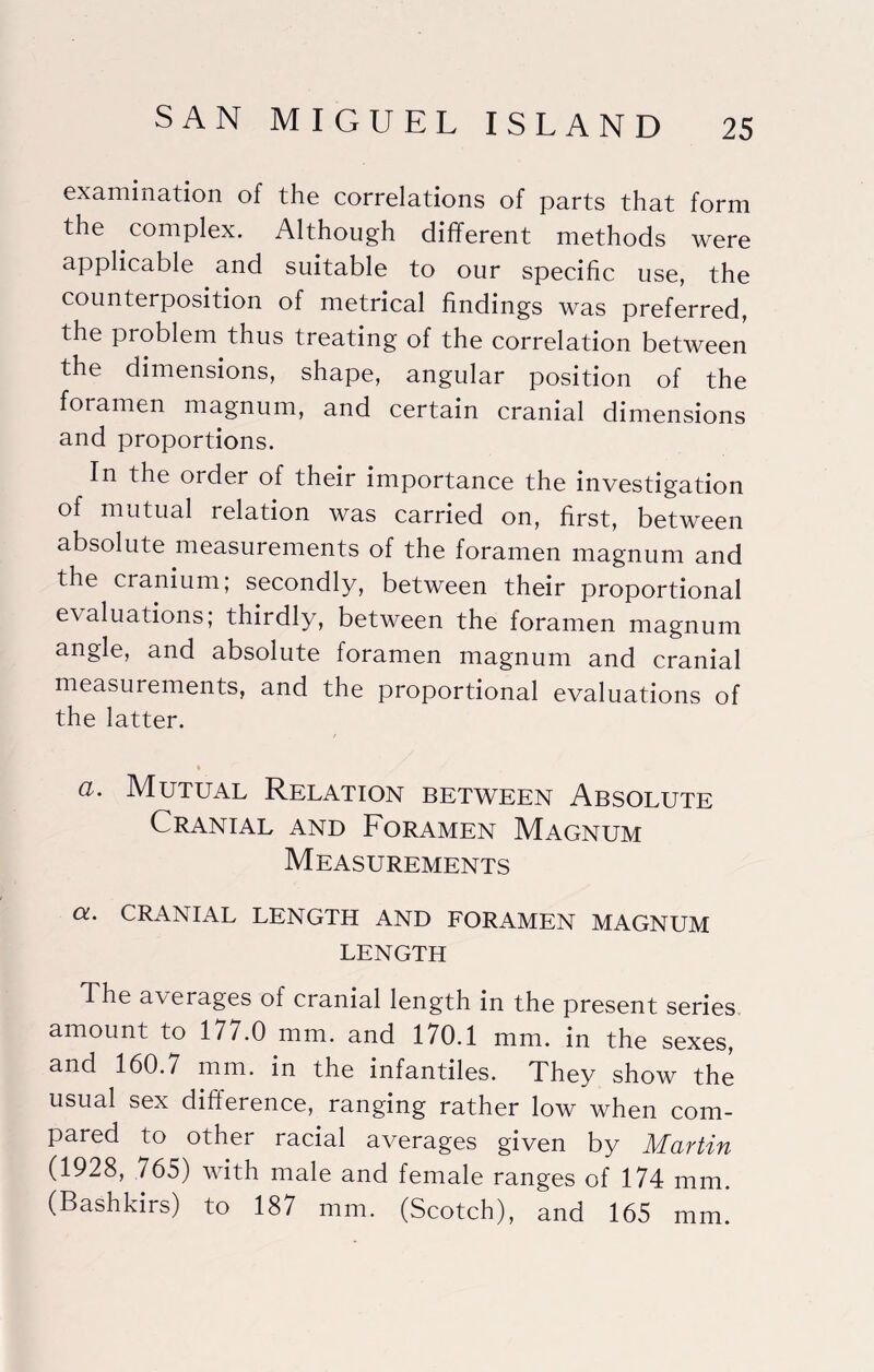 examination of the correlations of parts that form the complex. Although different methods were applicable and suitable to our specific use, the counterposition of metrical findings was preferred, the problem thus treating of the correlation between the dimensions, shape, angular position of the foramen magnum, and certain cranial dimensions and proportions. In the order of their importance the investigation of mutual relation was carried on, first, between absolute measurements of the foramen magnum and the cranium; secondly, between their proportional evaluations; thirdly, between the foramen magnum angle, and absolute foramen magnum and cranial measurements, and the proportional evaluations of the latter. (i. Mutual Relation between Absolute Cranial and Foramen Magnum Measurements CL. CRANIAL LENGTH AND FORAMEN MAGNUM LENGTH The averages of cranial length in the present series amount to 177.0 mm. and 170.1 mm. in the sexes, and 160.7 mm. in the infancies. They show the usual sex difference, ranging rather low when com¬ pared to other racial averages given by Martin (1928, ,765) with male and female ranges of 174 mm. (Bashkirs) to 187 mm. (Scotch), and 165 mm.