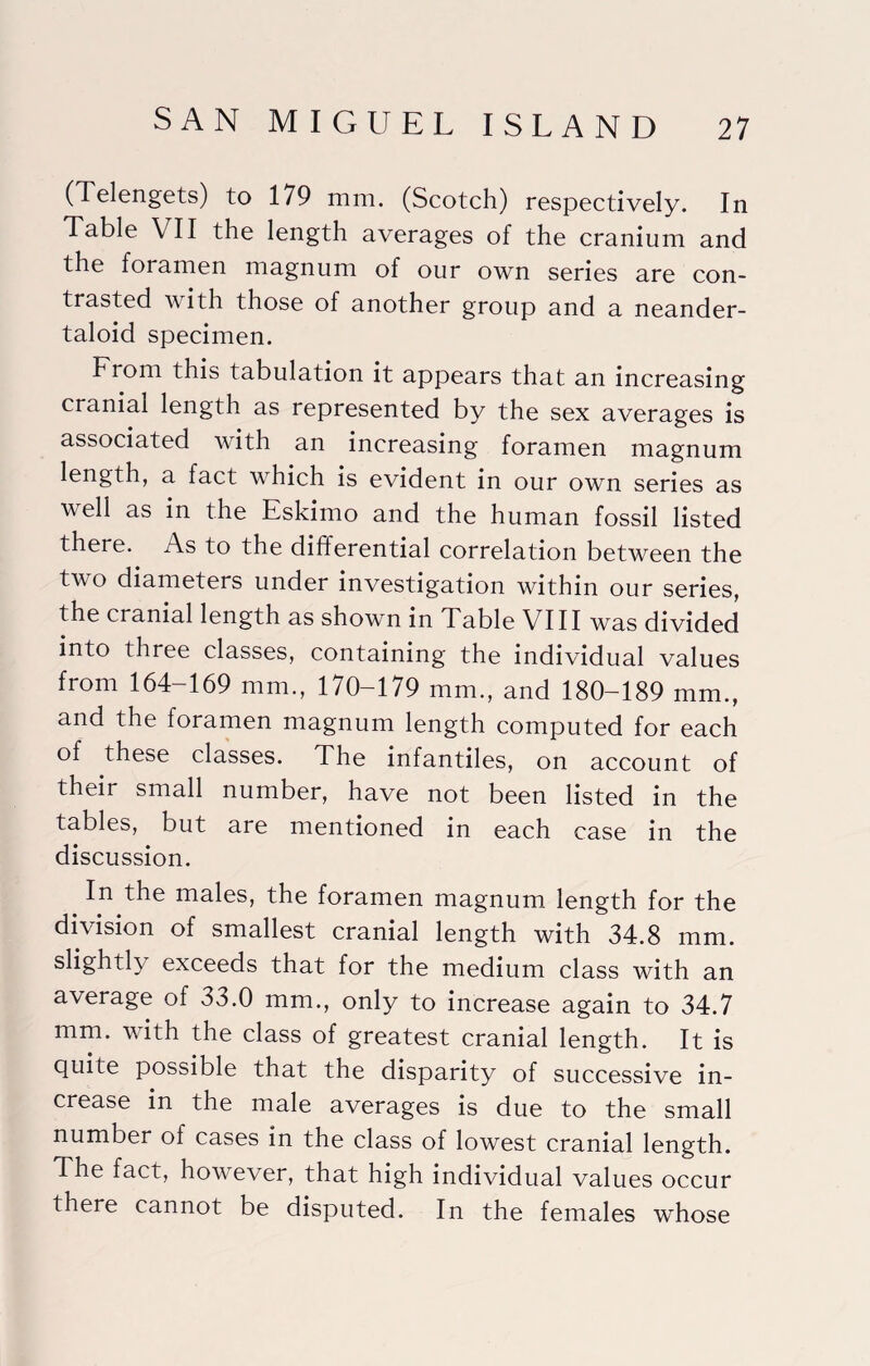 (Telengets) to 179 mm. (Scotch) respectively. In Table VII the length averages of the cranium and the foramen magnum of our own series are con¬ trasted with those of another group and a neander- taloid specimen. From this tabulation it appears that an increasing cranial length as represented by the sex averages is associated with an increasing foramen magnum length, a fact which is evident in our own series as well as in the Eskimo and the human fossil listed there. As to the differential correlation between the two diameters under investigation within our series, the cranial length as shown in Table VIII was divided into three classes, containing the individual values from 164-169 mm., 170-179 mm., and 180-189 mm., and the foramen magnum length computed for each of these classes. The infantiles, on account of their small number, have not been listed in the tables, but are mentioned in each case in the discussion. In the males, the foramen magnum length for the division of smallest cranial length with 34.8 mm. slightly exceeds that for the medium class with an average of 33.0 mm., only to increase again to 34.7 mm. with the class of greatest cranial length. It is quite possible that the disparity of successive in¬ crease in the male averages is due to the small number of cases in the class of lowest cranial length. The fact, however, that high individual values occur there cannot be disputed. In the females whose