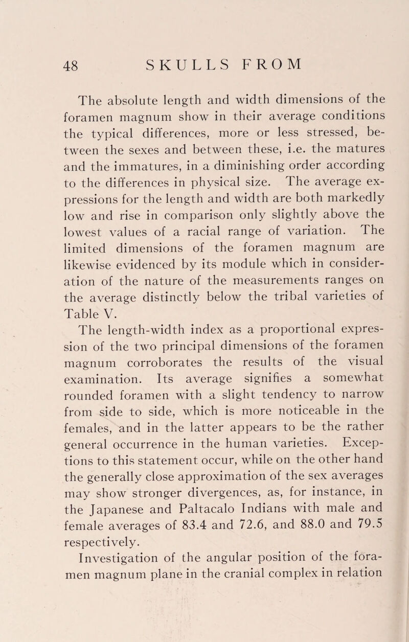 The absolute length and width dimensions of the foramen magnum show in their average conditions the typical differences, more or less stressed, be¬ tween the sexes and between these, i.e. the matures and the immatures, in a diminishing order according to the differences in physical size. The average ex¬ pressions for the length and width are both markedly low and rise in comparison only slightly above the lowest values of a racial range of variation. The limited dimensions of the foramen magnum are likewise evidenced by its module which in consider¬ ation of the nature of the measurements ranges on the average distinctly below the tribal varieties of Table V. The length-width index as a proportional expres¬ sion of the two principal dimensions of the foramen magnum corroborates the results of the visual examination. Its average signifies a somewhat rounded foramen with a slight tendency to narrow from side to side, which is more noticeable in the females, and in the latter appears to be the rather general occurrence in the human varieties. Excep¬ tions to this statement occur, while on the other hand the generally close approximation of the sex averages may show stronger divergences, as, for instance, in the Japanese and Paltacalo Indians with male and female averages of 83.4 and 72.6, and 88.0 and 79.5 respectively. Investigation of the angular position of the fora¬ men magnum plane in the cranial complex in relation