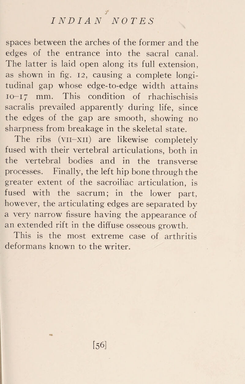 f INDIAN NOTES spaces between the arches of the former and the edges of the entrance into the sacral canal. The latter is laid open along its full extension, as shown in fig. 12, causing a complete longi¬ tudinal gap whose edge-to-edge width attains 10-17 iTirn* This condition of rhachischisis sacralis prevailed apparently during life, since the edges of the gap are smooth, showing no sharpness from breakage in the skeletal state. The ribs (vii-xii) are likewise completely fused with their vertebral articulations, both in the vertebral bodies and in the transverse processes. Finally, the left hip bone through the greater extent of the sacroiliac articulation, is fused with the sacrum; in the lower part, however, the articulating edges are separated by a very narrow fissure having the appearance of an extended rift in the diffuse osseous growth. This is the most extreme case of arthritis deformans known to the writer. [56]