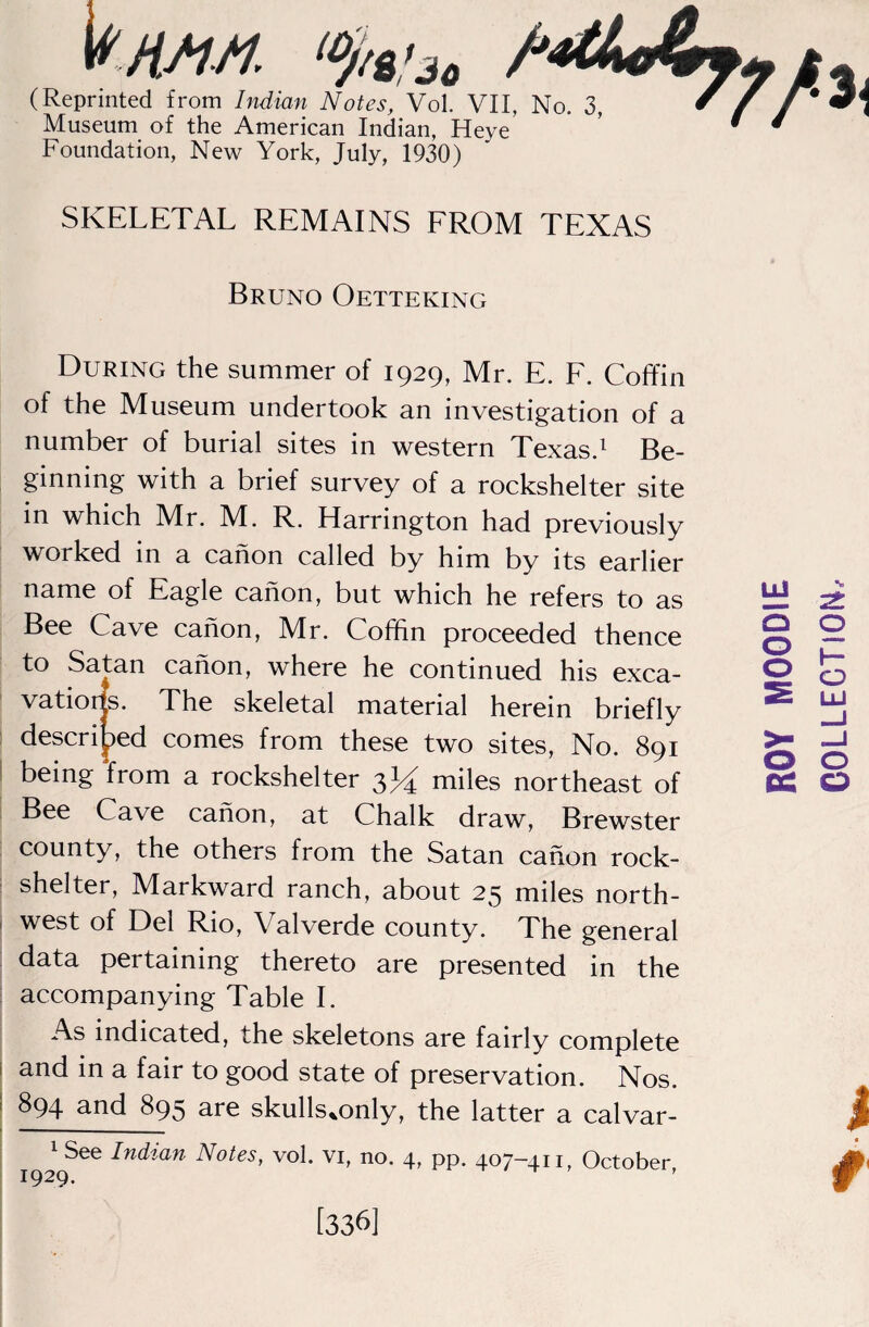 Vhhm, > (Reprinted from Indian Notes, Vol. VII, Museum of the American Indian, Heye' Foundation, New York, July, 1930) SKELETAL REMAINS FROM TEXAS Bruno Oetteking During the summer of 1929, Mr. E. F. Coffin of the Museum undertook an investigation of a number of burial sites in western Texas.^ Be¬ ginning with a brief survey of a rockshelter site in which Mr. M. R. Harrington had previously worked in a canon called by him by its earlier name of Eagle canon, but which he refers to as Bee Cave canon, Mr. Coffin proceeded thence to Satan canon, where he continued his exca- The skeletal material herein briefly ! descri|)ed comes from these two sites, No. 891 I being from a rockshelter 3)^ miles northeast of Bee Cave canon, at Chalk draw, Brewster county, the others from the Satan canon rock- ■ shelter, Markward ranch, about 25 miles north- i west of Del Rio, Valverde county. The general data pertaining thereto are presented in the I accompanying Table 1. As indicated, the skeletons are fairly complete and in a fair to good state of preservation. Nos. I 894 and 895 are skulls.only, the latter a calvar- I 1 See Indian Notes, vol. vi, no. 4, pp. 407-411, October, Q O o o tc o [336]