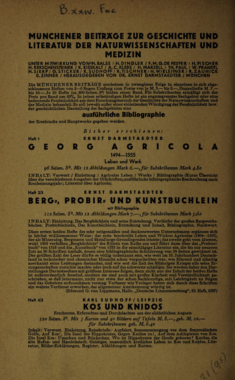 MÜNCHENER BEITRÄGE ZUR GESCHICHTE UND LITERATUR DER NATURWISSENSCHAFTEN UND MEDIZIN UNTER MITWIRKUNG VON’<H.BALSS / H.DINGLER / F.M.G.DE FEYFER i H.FISCHER H. KERSCHENSTEINER / K. KISSKALT / A. C. KLEBS / H. MARZELL / TH. PAUL I W. PRANDTL H.SIERP/ G.STICKER/ K.SUDHOFF/ R.TISCHNER/H.WIELEITNER/ R.ZAUNICK E.ZINNER / HERAUSGEGEBEN VON DR. ERNST DARMSTAEDTER/ MÖNCHEN Die MÜNCHENER BEITRÄGE erscheinen in zwangloser Folge in einzelnen in sich abge* schlossenen Heften von 2—6 Bogen Umfang zum Preise von je M. 5.— bis 6.—,Doppelhefte M. 7.— bis 10.—.Je 10 Hefte (ca. 800 Seiten, 8®) bilden einen Band. Für Subskribenten ermäßigt sich der Preis pro Band um 20®/e. In jedem selbständigen Hefte ist ein engumgrenztes Sachgebiet oder eine bedeutende Persönlichkeit aus dem Forschungsbereich der Geschichte der Naturwissenschaften und der Medizin behandelt. Es soll jeweils außer einer einleitenden Würdigung der Persönlichkeit bzw. der geschichtlichen Darstellung des Sachgebietes eine ausführliche Bibliographie der Erstdrucke und Hauptwerke gegeben werden. Bisher erschienen: Hefti ERNSTDARMSTAEDTER GE ORG AGRICOLA 1494—1555 Leben und Werk 95 Seiten. S®. Mit 12 Abbildungen Mark 6.—^für Subskribenten Mark 4.80 INHALT; Vorwort / Einleitung / Agricolas Leben / Werke / Bibliographie (Kurze Übersicht über die verschiedenen Ausgaben der 13 Schriften; ausführliche bibliographische Beschreibung nach Erscheinungsjahr; Literatur über Agricola). Heft 2/3 ERNSTDARMSTAEDTER BERG«, PROBIR« UND KUNSTBUCHLEIN mit Bibliograph!« 112 Seiten. 8^. Mit 12 Abbildungen Mark 7.—ffür Subskribenten Mark $.60 IN HALT: Einleitung, Das Bergbüchlein und seine Entstehung. Vorläufer der großen Bergwerks¬ bücher. Probirbüchlein, Das Kunstbüchlein, Entstehimg und Inhalt, Bibliographie, Nachwort. Diese ersten beiden Hefte des sehr zeitgemäßen imd dankenswerten Unternehmens ergänzen sich in höchst willkommener Weise: das erste beschreibt Leben und Wirken Agricolas (1494—1555), der als Mineralog, Bergmann und Metallurge Grundlegendes leistete: das zweite geht vom ältesten, wohl 1505 verfaßten „Bergbüchlein“ des Rülein von Kalbe aus und rührt dann über das „Probier¬ buch“ von 1518 und das „Kunstbuch“ von 1535 in die einschlägige Literatur ein, die bis zur neueren Zeit an 90 Schriften umfaßt, denen eine bibliographische Schilderung von 54 Seiten gewidmet ist. Der größten Zahl der Leser dürfte es völlig unbekannt sein, wie weit im 16. Jahrhimdert Deutsch¬ land in technischer und chemische/r Hinsicht schon vorgeschritten war, wie führend und allseitig anerkannt seine I.eistungen dastanden, und wie erst die Zeit des 30jährigen Krieges alle seine Er¬ rungenschaften zunichte machte oder doch auf das schwerste schädigte. Sie werden daher den Dar- stellimgen Darmstaedters mit größtem Interesse folgen, denn nicht nur der Inhalt der beiden Hefte ist außerordentlich fesselnd, sondern sie sind auch mit großer Klarheit imd Verständlichkeit ge¬ schrieben, so daß jedermann, nicht nur etwa der schon Sachkundige, mit Leichtigkeit zu folgen und das Gebotene aufzunehmen vermag. Verfasser wie Verleger hab^en sich durch diese Schriften ein wahres Verdienst erworben, das allgemeiner Anerkennung würdig ist. (Edmund O. von Lippmann, Halle. „Deutsche Literaturzeiftmg“, 19. Heft, 1927) Heft 4/5 KARLSUDHOFF/LEIPZIG KOS UND KNIDOS Erschautes, Erforschtes und Durchdachtes aus der südöstlichen Aegaeis 120 Seiten. 5®. Mit J Karten und 40 Bildern auf Tafeln M. 8.—^ geb. M. 10.— für Subskribenten geh. M. 6.40 Inhalt: Vorwort. Einleitung, Reisebriefe; Ausfahrt, Sonnenuntergang vor dem Smyrnäisehen Golfe, Auf Kos!, Die Insel des Hippokrates, Gegen Knidos zu!. Auf dem Asklepieion von Kos. Die Insel Kos: Umschau und Rückschau, Wo ist Hippokrates der Große geboren? Knidos, die alte Hafen- und Handelsstadt. Geistiges, namentlich ärztliches Leben in Kos und Knidos. Lite¬ ratur, Büder-Erklärungen, Register, Abbildungen und Karten.