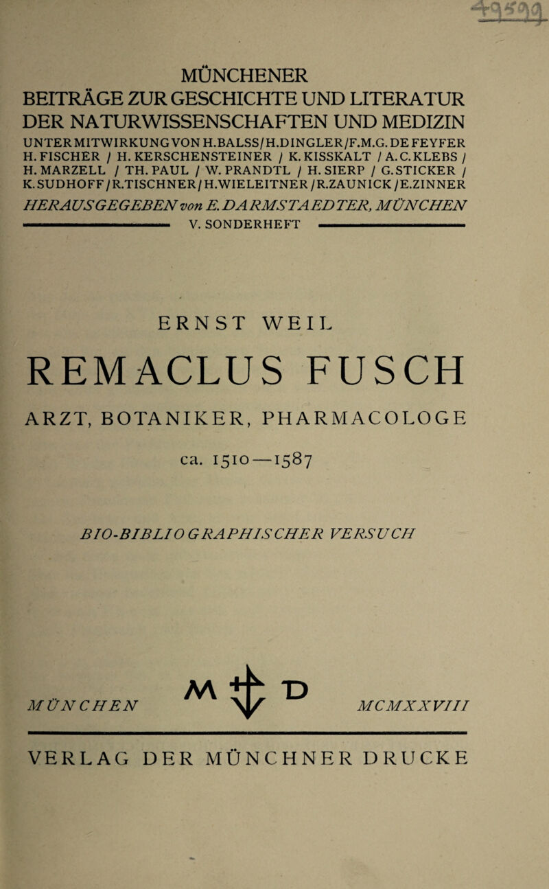 MÜNCHENER BEITRÄGE ZUR GESCHICHTE UND LITERATUR DER NATURWISSENSCHAFTEN UND MEDIZIN UNTER MITWIRKUNG VON H.BALSS/H.DINGLER/F.M.G. DE FEYFER H. FISCHER / H. KERSCHENSTEINER / K.KISSKALT /A.C.KLEES / H. MARZELL / TH. PAUL / W. PRANDTL / H. SIERP / G.STICKER / K.SUDHOFF/R.TISCHNER/H.WIELEITNER/R.ZAUNICKyE.ZINNER HERAUS GEGEBEN von E. DA RMSTAEDTER, MÜNCHEN .. V. SONDERHEFT 1~... ERNST WEIL REMACLUS FUSCH ARZT, BOTANIKER, PHARMACOLOGE ca. 1510 —1587 BIO-BIBLIO GRAPHISCHER VERSUCH MÜNCHEN MCMXXVIII