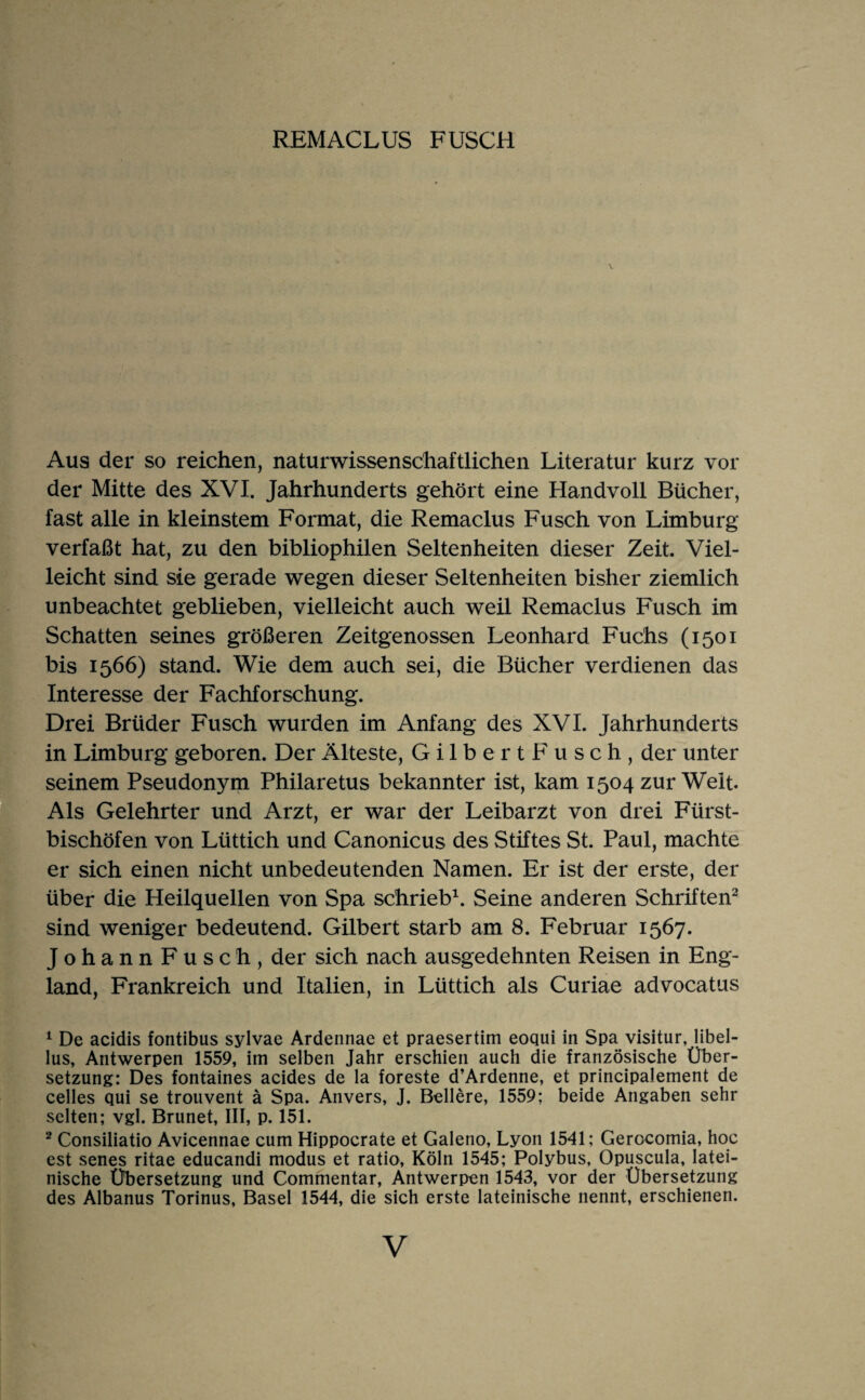 REMACLUS FUSCH Aus der so reichen, naturwissenschaftlichen Literatur kurz vor der Mitte des XVI. Jahrhunderts gehört eine Handvoll Bücher, fast alle in kleinstem Format, die Remaclus Fusch von Limburg verfaßt hat, zu den bibliophilen Seltenheiten dieser Zeit. Viel¬ leicht sind sie gerade wegen dieser Seltenheiten bisher ziemlich unbeachtet geblieben, vielleicht auch weil Remaclus Fusch im Schatten seines größeren Zeitgenossen Leonhard Fuchs (1501 bis 1566) stand. Wie dem auch sei, die Bücher verdienen das Interesse der Fachforschung. Drei Brüder Fusch wurden im Anfang des XVI. Jahrhunderts in Limburg geboren. Der Älteste, Gilbert Fusch, der unter seinem Pseudonym Philaretus bekannter ist, kam 1504 zur Welt Als Gelehrter und Arzt, er war der Leibarzt von drei Fürst¬ bischöfen von Lüttich und Canonicus des Stiftes St. Paul, machte er sich einen nicht unbedeutenden Namen. Er ist der erste, der über die Heilquellen von Spa schrieb^. Seine anderen Schriften^ sind weniger bedeutend. Gilbert starb am 8. Februar 1567. Johann Fusch, der sich nach ausgedehnten Reisen in Eng¬ land, Frankreich und Italien, in Lüttich als Curiae advocatus ^ De acidis fontibus sylvae Ardennae et praesertim eoqui in Spa visitur, libel- lus, Antwerpen 1559, im selben Jahr erschien auch die französische Über¬ setzung: Des fontaines acides de la foreste d’Ardenne, et principalement de celles qui se trouvent ä Spa. Anvers, J. Bellere, 1559; beide Angaben sehr selten; vgl. Brunet, III, p. 151. * Consiliatio Avicennae cum Hippocrate et Galeno, Lyon 1541; Gerocomia, hoc est senes ritae educandi modus et ratio, Köln 1545; Polybus, Opuscula, latei¬ nische Übersetzung und Commentar, Antwerpen 1543, vor der Übersetzung des Albanus Torinus, Basel 1544, die sich erste lateinische nennt, erschienen.