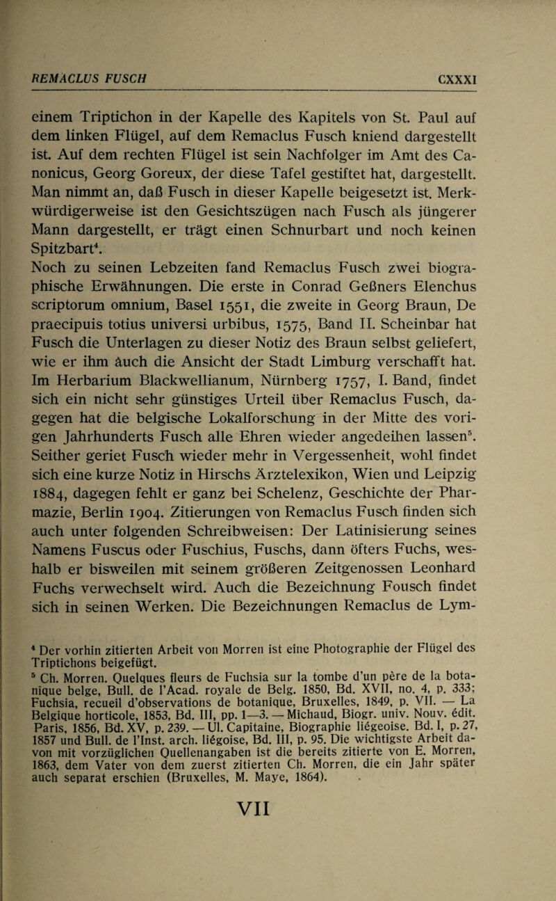 einem Triptichon in der Kapelle des Kapitels von St. Paul auf dem linken Flügel, auf dem Remaclus Fusch kniend dargestellt ist. Auf dem rechten Flügel ist sein Nachfolger im Amt des Ca- nonicus, Georg Goreux, der diese Tafel gestiftet hat, dargestellt. Man nimmt an, daß Fusch in dieser Kapelle beigesetzt ist. Merk¬ würdigerweise ist den Gesichtszügen nach Fusch als jüngerer Mann dargestellt, er trägt einen Schnurbart und noch keinen Spitzbart\ Noch zu seinen Lebzeiten fand Remaclus Fusch zwei biogra¬ phische Erwähnungen. Die erste in Conrad Geßners Elenchus scriptorum omnium, Basel 1551, die zweite in Georg Braun, De praecipuis totius universi urbibus, 1575, Band II. Scheinbar hat Fusch die Unterlagen zu dieser Notiz des Braun selbst geliefert, wie er ihm äuch die Ansicht der Stadt Limburg verschafft hat. Im Herbarium Blackwellianum, Nürnberg 1757, L Band, findet sich ein nicht sehr günstiges Urteil über Remaclus Fusch, da¬ gegen hat die belgische Lokalforschung in der Mitte des vori¬ gen Jahrhunderts Fusch alle Ehren wieder angedeihen lassen^ Seither geriet Fusch wieder mehr in Vergessenheit, wohl findet sich eine kurze Notiz in Kirschs Ärztelexikon, Wien und Leipzig 1884, dagegen fehlt er ganz bei Schelenz, Geschichte der Phar¬ mazie, Berlin 1904. Zitierungen von Remaclus Fusch finden sich auch unter folgenden Schreibweisen: Der Latinisierung seines Namens Fuscus oder Fuschius, Fuschs, dann öfters Fuchs, wes¬ halb er bisweilen mit seinem größeren Zeitgenossen Leonhard Fuchs verwechselt wird. Auch die Bezeichnung Fousch findet sich in seinen Werken. Die Bezeichnungen Remaclus de Lym- ^ Der vorhin zitierten Arbeit von Morren ist eine Photographie der Flügel des Triptichons beigefügt. ® Ch. Morren. Quelques fleurs de Fuchsia sur la tombe d’un pere de la bota- nique beige, Bull, de l’Acad. royale de Belg. 1850, Bd. XVII, no. 4, p. 333; Fuchsia, recueil d’observations de botanique, Bruxelles, 1849, p. VII. —• La Belgique horticole, 1853, Bd. III, pp. 1—3. — Michaud, Biogr. univ. Nouv. edit. Paris, 1856, Bd. XV, p. 239. — Ul. Capitaine, Biographie liegeoise. Bd. I, p. 27, 1857 und Bull, de l’Inst. arch. liegoise, Bd. III, p. 95. Die wichtigste Arbeit da¬ von mit vorzüglichen Quellenangaben ist die bereits zitierte von E. Morren, 1863, dem Vater von dem zuerst zitierten Ch. Morren, die ein Jahr später auch separat erschien (Bruxelles, M. Maye, 1864).