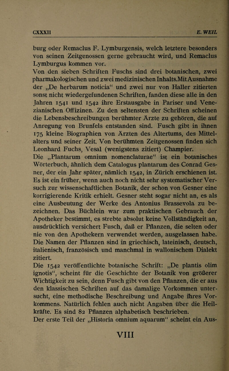 bürg oder Remaclus F. Lymburgensis, welch letztere besonders von seinen Zeitgenossen gerne gebraucht wird, und Remaclus Lymburgus kommen vor. Von den sieben Schriften Fuschs sind drei botanischen, zwei pharmakologischen und zwei medizinischen Inhalts.Mit Ausnahme der „De herbarum noticia“ und zwei nur von Haller zitierten sonst nicht wiedergefundenen Schriften, fanden diese alle in den Jahren 1541 und 1542 ihre Erstausgabe in Pariser und Vene¬ zianischen Offizinen. Zu den seltensten der Schriften scheinen die Lebensbeschreibungen berühmter Ärzte zu gehören, die auf Anregung von Brunfels entstanden sind. Fusch gibt in ihnen 175 kleine Biographien von Ärzten des Altertums, des Mittel¬ alters und seiner Zeit. Von berühmten Zeitgenossen finden sich Leonhard Fuchs, Vesal (wenigstens zitiert) Champier. Die „Plantarum omnium nomenclaturae“ ist ein botanisches Wörterbuch, ähnlich dem Catalogus plantarum des Conrad Ges- ner, der ein Jahr später, nämlich 1542, in Zürich erschienen ist. Es ist ein früher, wenn auch noch nicht sehr systematischer Ver¬ such zur wissenschaftlichen Botanik, der schon von Gesner eine korrigierende Kritik erhielt. Gesner steht sogar nicht an, es als eine Ausbeutung der Werke des Antonius Brassevola zu be¬ zeichnen. Das Büchlein war zum praktischen Gebrauch der Apotheker bestimmt, es strebte absolut keine Vollständigkeit an, ausdrücklich versichert Fusch, daß er Pflanzen, die selten oder nie von den Apothekern verwendet werden, ausgelassen habe. Die Namen der Pflanzen sind in griechisch, lateinisch, deutsch, italienisch, französisch und manchmal in wallonischem Dialekt zitiert. Die 1542 veröffentlichte botanische Schrift: „De plantis olim ignotis“, scheint für die Geschichte der Botanik von größerer Wichtigkeit zu sein, denn Fusch gibt von den Pflanzen, die er aus den klassischen Schriften auf das damalige Vorkommen unter¬ sucht, eine methodische Beschreibung und Angabe ihres Vor¬ kommens. Natürlich fehlen auch nicht Angaben über die Heil¬ kräfte. Es sind 82 Pflanzen alphabetisch beschrieben. Der erste Teil der „Historia omnium aquarum“ scheint ein Aus-
