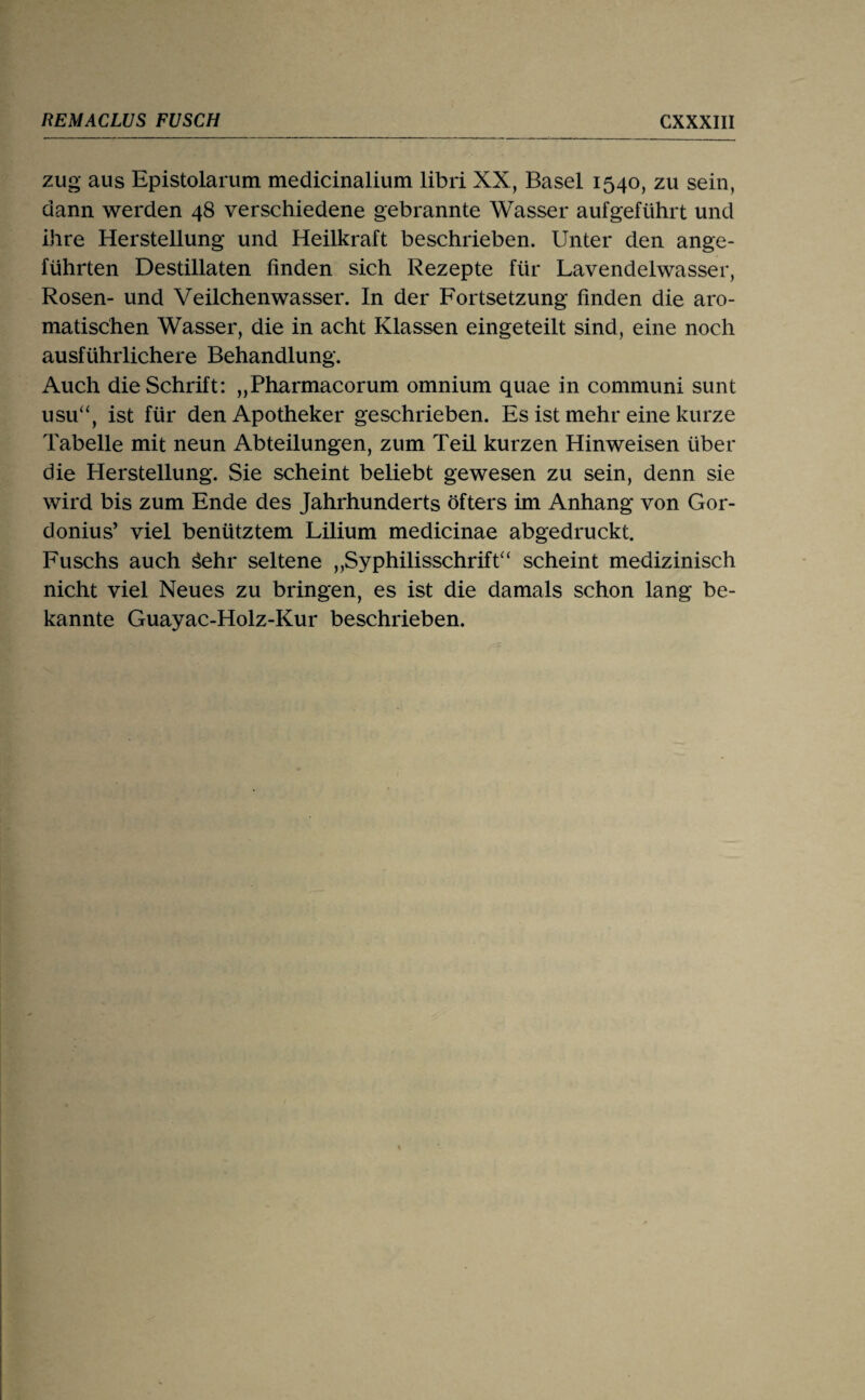 zug aus Epistolarum medicinalium libri XX, Basel 1540, zu sein, dann werden 48 verschiedene gebrannte Wasser aufgeführt und ihre Herstellung und Heilkraft beschrieben. Unter den ange¬ führten Destillaten finden sich Rezepte für Lavendelwasser, Rosen- und Veilchenwasser. In der Fortsetzung finden die aro¬ matischen Wasser, die in acht Klassen eingeteilt sind, eine noch ausführlichere Behandlung. Auch die Schrift: „Pharmacorum omnium quae in communi sunt usu“, ist für den Apotheker geschrieben. Es ist mehr eine kurze Tabelle mit neun Abteilungen, zum Teil kurzen Hinweisen über die Herstellung. Sie scheint beliebt gewesen zu sein, denn sie wird bis zum Ende des Jahrhunderts öfters im Anhang von Gor- donius’ viel benütztem Lilium medicinae abgedruckt. Fuschs auch ^ehr seltene „SyphilisschrifÜ^ scheint medizinisch nicht viel Neues zu bringen, es ist die damals schon lang be¬ kannte Guayac-Holz-Kur beschrieben.